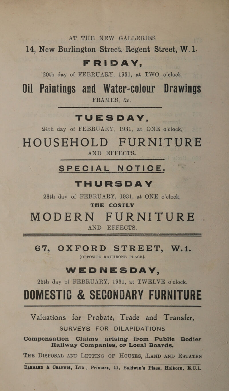 AT THE NEW GALLERIES 14, New Burlington Street, Regent Street, W. 1. FRIDAY, 20th day of FEBRUARY, 1931, at TWO o'clock, Oil Paintings and Water-colour Drawings FRAMES, &amp;c. TUESDAY, 24th day of FEBRUARY, 19381, at ONE o'clock, HOUSEHOLD FURNITURE AND EFFECTS. SPECIAL NOTICE. THURSDAY 26th day of FEBRUARY, 1931, at ONE o’clock, THE COSTLY MODERN FURNITURE AND EFFECTS. 67, OXFORD STREET, W.1. (OPPOSITE RATHBONE PLACE). WEDNESDAY, 25th day of FEBRUARY, 1931, at TWELVE o’clock. DOMESTIC &amp; SECONDARY FURNITURE Valuations for Probate, Trade and Transfer, SURVEYS FOR DILAPIDATIONS Compensation Claims arising from Public Bodies Railway Companies, or Local Boards. THE DISPOSAL AND LETTING OF HoUsES, LAND AND ESTATES  BaRmnakD &amp; CraNNIS, Lip., Printers, i Baldwin’s Place, Holborn, E.C.1.