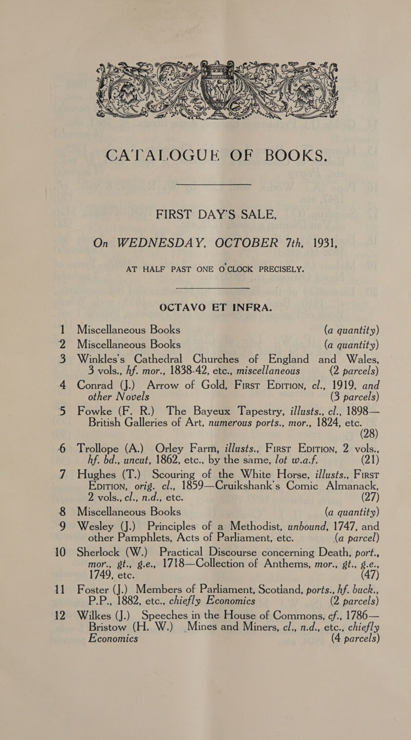 wa WB Wes = \o 6 11 12  FIRST DAY’S SALE, On WEDNESDAY, OCTOBER 7th, 1931, AT HALF PAST ONE OCLOCK PRECISELY. OCTAVO ET INFRA. Miscellaneous Books (a quantity) Miscellaneous Books (a quantity) Winkles's Cathedral Churches of England and Wales, 3 vols., hf. mor., 1838-42, etc., miscellaneous (2 parcels) Conrad (J.) Arrow of Gold, First Epition, cl., 1919, and other Novels (3 parcels) Fowke (F. R.) The Bayeux Tapestry, illusts., cl., 1898— British Galleries of Art, numerous ports., mor., 1824, etc. Trollope (A.) Orley Farm, illusts., Firsr Epition, 2 vols., hf. bd., uncut, 1862, etc., by the same, Jot w.a.f. (21) Hughes (T.) Scouring of the White Horse, illusts., First Epirion, orig. cl., 1859—Cruikshank's Comic Almanack, 2 vols., cl., n.d., etc. (27) Miscellaneous Books (a quantity) Wesley (J.) Principles of a Methodist, unbound, 1747, and other Pamphlets, Acts of Parliament, etc. (a parcel) Sherlock (W.) Practical Discourse concerning Death, port., mor., gt., g.e., 1748—Collection of Anthems, mor., gt., g.e., 1749, etc. (47) Foster (J.) Members of Parliament, Scotiand, ports., hf. buck., P.P., 1882, etc., chiefly Economics (2 parcels) Wilkes (J.) Speeches in the House of Commons, ef., 1786— Bristow (H. W.) Mines and Miners, cl., n.d., etc., chiefly