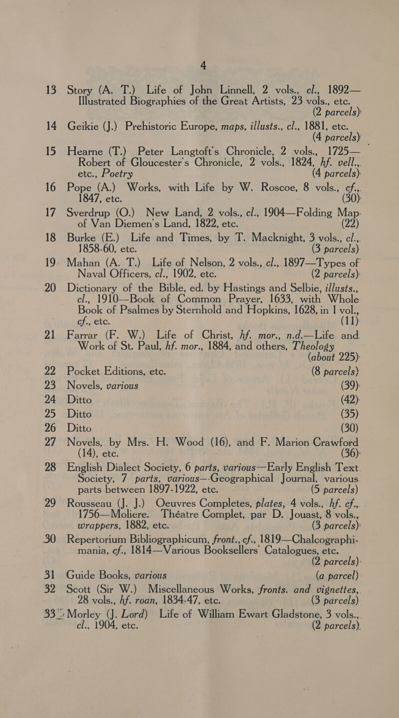 4 Story (A. T.) Life of John Linnell, 2 vols., cl., 1892— Illustrated Biographies of the Great Artists, 23 vols., etc. 2 parcels) Geikie (J.) Prehistoric Europe, maps, illusts., cl., 1881, etc. (4 parcels) Hearne (T.) Peter Langtoft’'s Chronicle, 2 vols., 1725— Robert of Gloucester's Chronicle, 2 vols., 1824, Af. vell.,. etc., Poetry (4 parcels): Pope (A.) Works, with Life by W. Roscoe, 8 vols., cf... 1847, etc. (30): Sverdrup (O.) New Land, 2 vols., cl., 1904—Folding ‘e of Van Diemen’s Land, 1822, etc. Burke (E.) Life and Times, by T. Macknight, 3 vols., cl.,. ~ 1858-60, etc. (3 parcels) Mahan (A. T.) Life of Nelson, 2 vols., cl., 1897—Types of Naval Officers, cl., 1902, etc. (2 parcels): Dictionary of the Bible, ed. by Hastings and Selbie, i/lusts., cl., 1910-—-Book of Common Prayer, 1633, with Whole Book of Psalmes by Sternhold and Hopkins, 1628, in | vol., cf., etc. (11) Farrar (F. W.) Life of Christ, Af. mor., n.d.—Life and. Work of St. Paul, Af. mor., 1884, and others, Theology (about 225) Pocket Editions, etc. (8 parcels) Novels, various (39): Ditto (42): Ditto 7 (35) Ditto (30) Novels, by Mrs. H. Wood (16), and F. Marion Crawford (14), ete. | (36): English Dialect Society, 6 parts, various—Early English Text. Society, 7 parts, various—-Geographical Journal, various. parts between 1897-1922, etc. (5 parcels) Rousseau (J. J.) Oeuvres Completes, plates, 4 vols., Af. ef... 1756—Moliere. Théatre Complet, par D. Jouast, 8 vols., wrappers, 1882, etc. (3 parcels): Repertorium Bibliographicum, front., cf., 1819—Chalcographi- mania, cf., 1814—Various Booksellers’ Catalogues, etc. (2 parcels): Guide Books, various (a parcel) Scott (Sir W.) Miscellaneous Works, fronts. and vignettes, 28 vols., Af. roan, 1834-47, etc. (3 parcels)