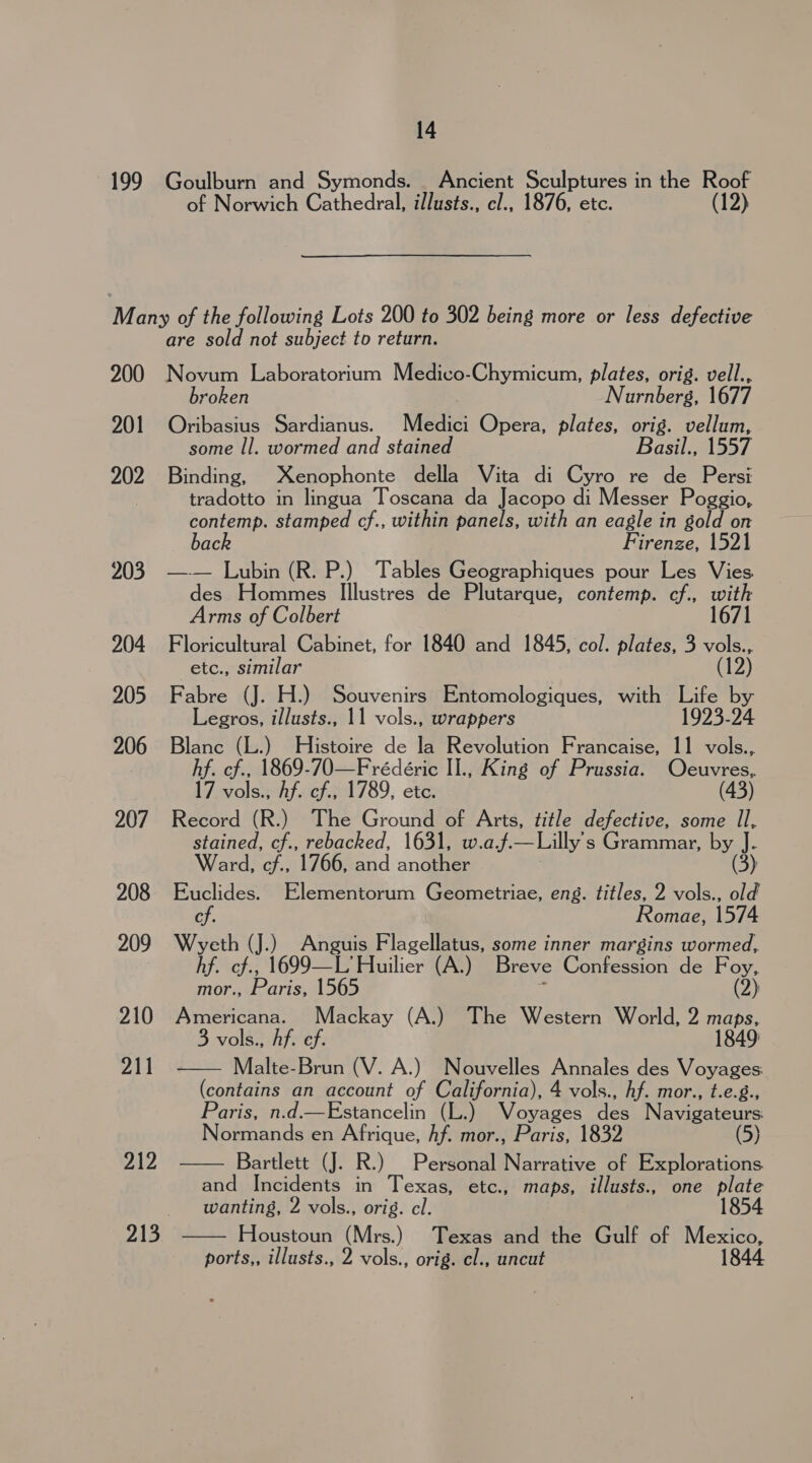 199 14 Goulburn and Symonds. _ Ancient Sculptures in the Roof of Norwich Cathedral, illusts., cl., 1876, etc. (12) 200 201 202 203 204 205 206 207 208 209 210 211 212 213 are sold not subject to return. Novum Laboratorium Medico-Chymicum, plates, orig. vell., broken Nurnberg, 1677 Oribasius Sardianus. Medici Opera, plates, orig. vellum, some Il. wormed and stained Basil., 1557 Binding, Xenophonte della Vita di Cyro re de Persi tradotto in lingua Toscana da Jacopo di Messer Poggio, contemp. stamped cf., within panels, with an eagle in gold on bac Firenze, 1521 —— Lubin (R. P.) Tables Geographiques pour Les Vies des Hommes Illustres de Plutarque, contemp. cf., with l Arms of Colbert Floricultural Cabinet, for 1840 and 1845, col. plates, 3 vom _etc., similar Fabre (J. H.) Souvenirs Entomologiques, with Life by Legros, illusts., 11 vols., wrappers 1923-24 Blanc (L.) Histoire de la Revolution Francaise, 11 vols., hf. cf., 1869-70—Frédeéric II., King of Prussia. Oe 17 vols., Af. cf., 1789, etc. (43) Record (R.) The Ground of Arts, title defective, some Il, ae cf., rebacked, 1631, w.a.,.— Lilly's Grammar, Pa. Ward, cf., 1766, and another (3) Euclides. Elementorum Geometriae, eng. titles, 2 vols., old cf. Romae, 1574 Wyeth (J.) Anguis Flagellatus, some inner margins wormed, hf. cf., 1699—L’ Huilier (A.) Breve Confession de Foy, mor., Paris, 1565 , (2) Americana. Mackay (A.) The Western World, 2 maps, 3 vols., Af. ef. 1849: Malte-Brun (V. A.) Nouvelles Annales des Voyages: (contains an account of California), 4 vols., hf. mor., t.e.g., Paris, n.d.—Estancelin (L.) Voyages ales Navigateurs Normands en Afrique, hf. mor., Paris, 1832 (5) Bartlett (J. R.) Personal Narrative of Explorations and Incidents in Texas, etc., maps, illusts., one plate wanting, 2 vols., orig. cl. Houstoun (Mrs.) Texas and the Gulf of Mee ports,, illusts., 2 vols., orig. cl., uncut   