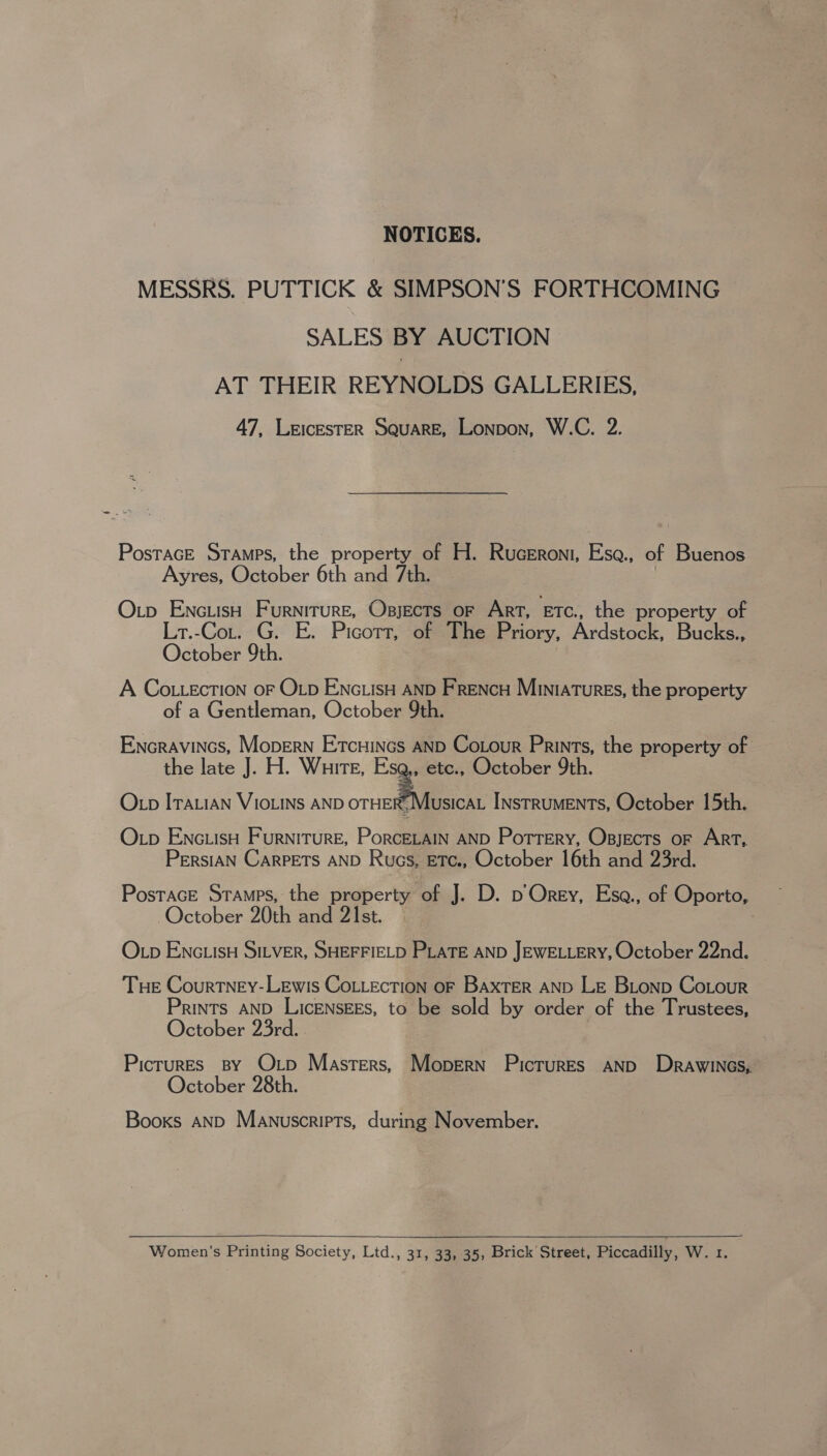 NOTICES. MESSRS. PUTTICK &amp; SIMPSON’S FORTHCOMING SALES BY AUCTION AT THEIR REYNOLDS GALLERIES, 47, LrEIcEsTER SQUARE, Lonpon, W.C. 2. Postrace Stamps, the property of H. Ruceroni, Esa., of Buenos Ayres, October 6th and 7th. 3 Otp EncuisH Furniture, Opjects or Art, Etc., the property of Lr.-Cot. G. E. Picorr, of The Priory, Ardstock, Bucks., October 9th. A Co.LecTION oF OLD ENGLIsH AND Frencu Miniatures, the property of a Gentleman, October 9th. Encravincs, Mopern Ercuincs AND Cotour Prints, the property of the late J. H. Wuirte, os October 9th. Otp Iratian Vioins AND OTHER’ Musicat Instruments, October 15th. Op ENcLisH Furniture, PorcELAIN AND Pottery, Opjects oF Art, PersiAN CarPETS AND Rucs, ETC., October 16th and 23rd. PostacE Stamps, the property of J. D. p Orey, Esa., of Oporto, October 20th and 21st. O pb ENGLISH SILVER, SHEFFIELD PLATE AND JEWELLERY, October 22nd. Tue Courtney-Lewis Cottection oF Baxter AND Le Bionp Cotour Prints AND LiIcENSEES, to be sold by order of the Trustees, October 23rd. Picrures By Op Masters, Mopern Pictures AND Drawincs,. October 28th. Books AND Manuscripts, during November.  Women’s Printing Society, Ltd., 31, 33, 35, Brick Street, Piccadilly, Wd: