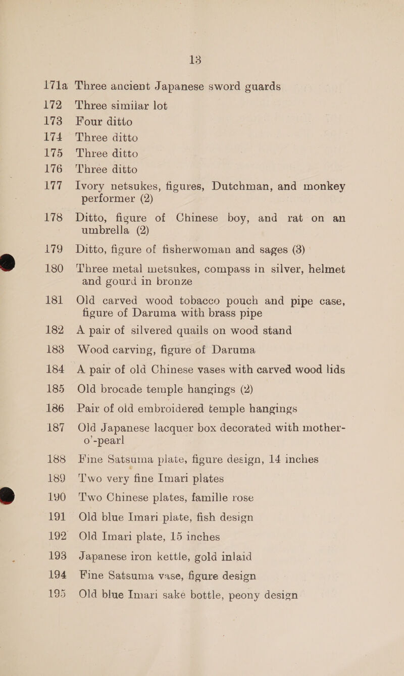 172 173 174 175 176 177 178 179 180 181 182 183 184 185 186 187 188 189 190 191 193 194 195 Three similar lot Four ditto Three ditto Three ditto Three ditto Ivory netsukes, figures, Dutchman, and monkey performer (2) Ditto, figure of Chinese boy, and rat on an umbrella (2) Ditto, figure of fisherwoman and sages (8) Three metal metsukes, compass in silver, helmet and gourd in bronze Oid carved wood tobacco pouch and pipe case, figure of Daruma with brass pipe A pair of silvered quails on wood stand Wood carving, figure of Daruma A pair of old Chinese vases with carved wood lids Old brocade temple hangings (2) Pair of old embroidered temple hangings Old Japanese lacquer box decorated with mother- o’-pear! Fine Satsuma plate, figure design, 14 inches T'wo sey fine Imari plates T'wo Chinese plates, famille rose Old blue Imari plate, fish design Old Imari plate, 15 inches Japanese iron kettle, gold inlaid Fine Satsuma vase, figure design Old blue Imari sake bottle, peony design