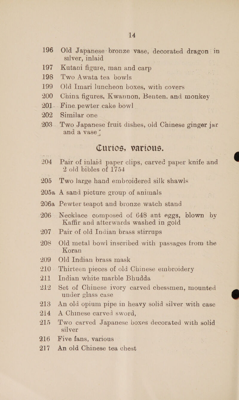 196 197 198 199 200 201. 202 203. 204 205 205a 206a 206 209 214 212 213 2i4 215 216 217 14 Old Japanese: bronze vase, decorated dragon in silver, inlaid Kutani figure, man and carp Two Awata tea bowls Old Imari luncheon boxes, with covers China figures, Kwannon, Benten, and monkey Similar one Two Japanese fruit dishes, old Chinese ginger jar and a vase - Curios, various. 2 old bibles of 1754 Two large hand embroidered silk shawls A sand picture group of animals Pewter teapot and bronze watch stand Necklace composed of 648 ant eggs, blown by Kaffir and afterwards washed in gold Pair of old Indian brass stirrups Old metal bowl inscribed with passages from the Koran Old Indian brass mask Indian white marble Bhudda Set of Chinese ivory carved chessmen, mounted under glass case An old opium pipe in heavy solid silver with case A Chinese carved sword, T'wo carved Japanese boxes decorated with solid silver : Five fans, various An old Chinese tea chest  