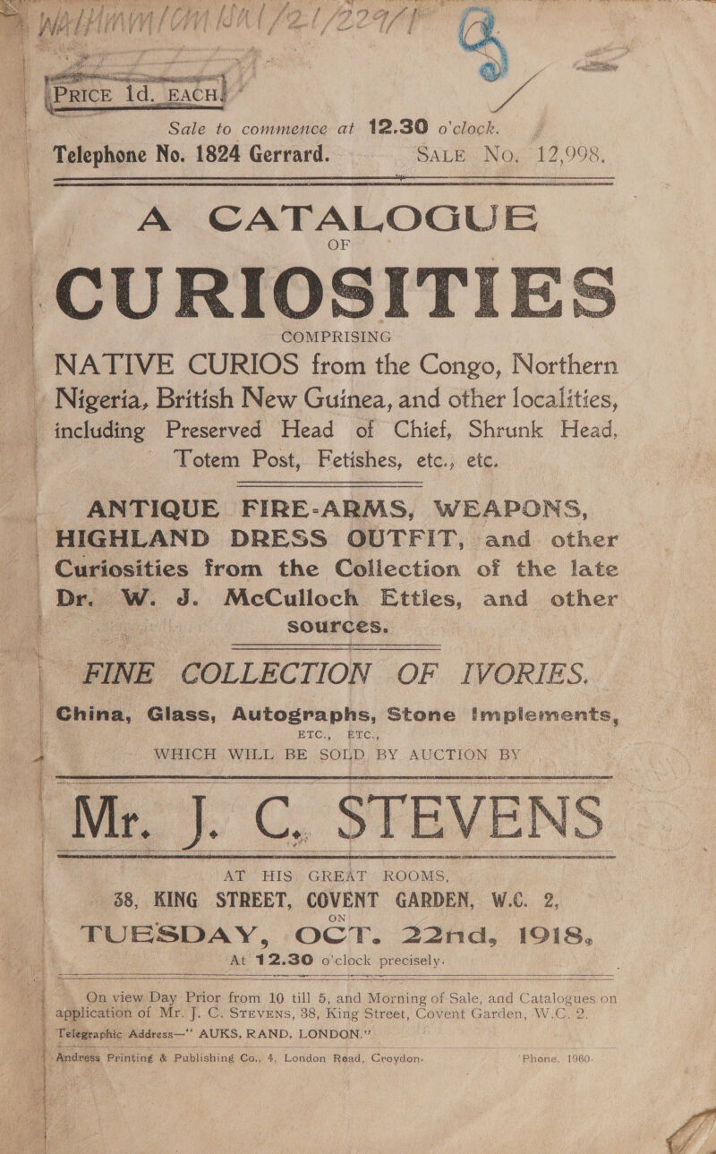  eae a ROP  Sale to commence at 12.39 o'clock. Telephone No. 1824 Gerrard. SALE N 0, 12,998.   A CATALOGUE CURIOSITI  COMPRISING _ NATIVE CURIOS from the Congo, Northern ~ Nigeria, British New Guinea, and other localities, _ including Preserved Head of Chief, Shrunk Head, /. Yotem Post, Fetishes, etce.; ete. ANTIQUE FIRE-ARMS, WEAPONS, HIGHLAND DRESS OUTFIT, and other Curiosities from the Collection of the late Dr. | Ww. J. McCulloch Etties, and other | sources. FINE. COLLECT. ION OF IVORIES. Hernia. Glass, Autographs, Stone Implements, ETC, . BEC? WHICH WILL BE SOLD BY AGCTION BY.” i | 4 1   &lt;—— ET 28    At 1 2. 30 o ‘clock fe by ie      -. On view ve Prior from 10 till 5, and Morning of Sale, and Catalog sues on application of Mr. J. C. Stevens, 38, King Street, Covent Garden, W.C | Telegraphic Address— AUKS, ee eebciee oe Bs iia ii  | Andvess Printing &amp; Publishing Co, x, anaoe Read. Green. ’Phone. 1960. 