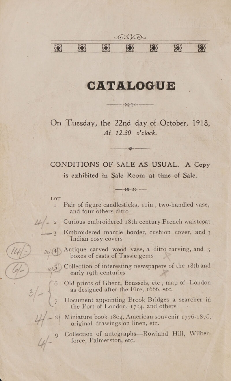 SMKO. a &amp; = &amp; &amp; &amp; =   CATALOGUE SS ES  On Tuesday, the 22nd day of October, alk At 12,30 o'clock. ee HE ee CONDITIONS OF SALE AS USUAL. A Copy is exhibited in Sale Room at time of Sale. 1 Pair of figure candlesticks, r1in., two-handled vase, and four others ditto indian cosy covers and 3 ao) boxes of casts of Tassie gems ,)5.) Collection of interesting Dewepapor of the 18thand = early rgth centuries - “6 Old prints of Ghent, Brussels, etc., map of London | as designed after the Fire, 1666, etc. { 7 Document appointing Brook Bridges a searcher in Ly the Port of London, 1714, and others original drawings on linen, etc. Collection of autographs—Rowland Hill, Wilber-