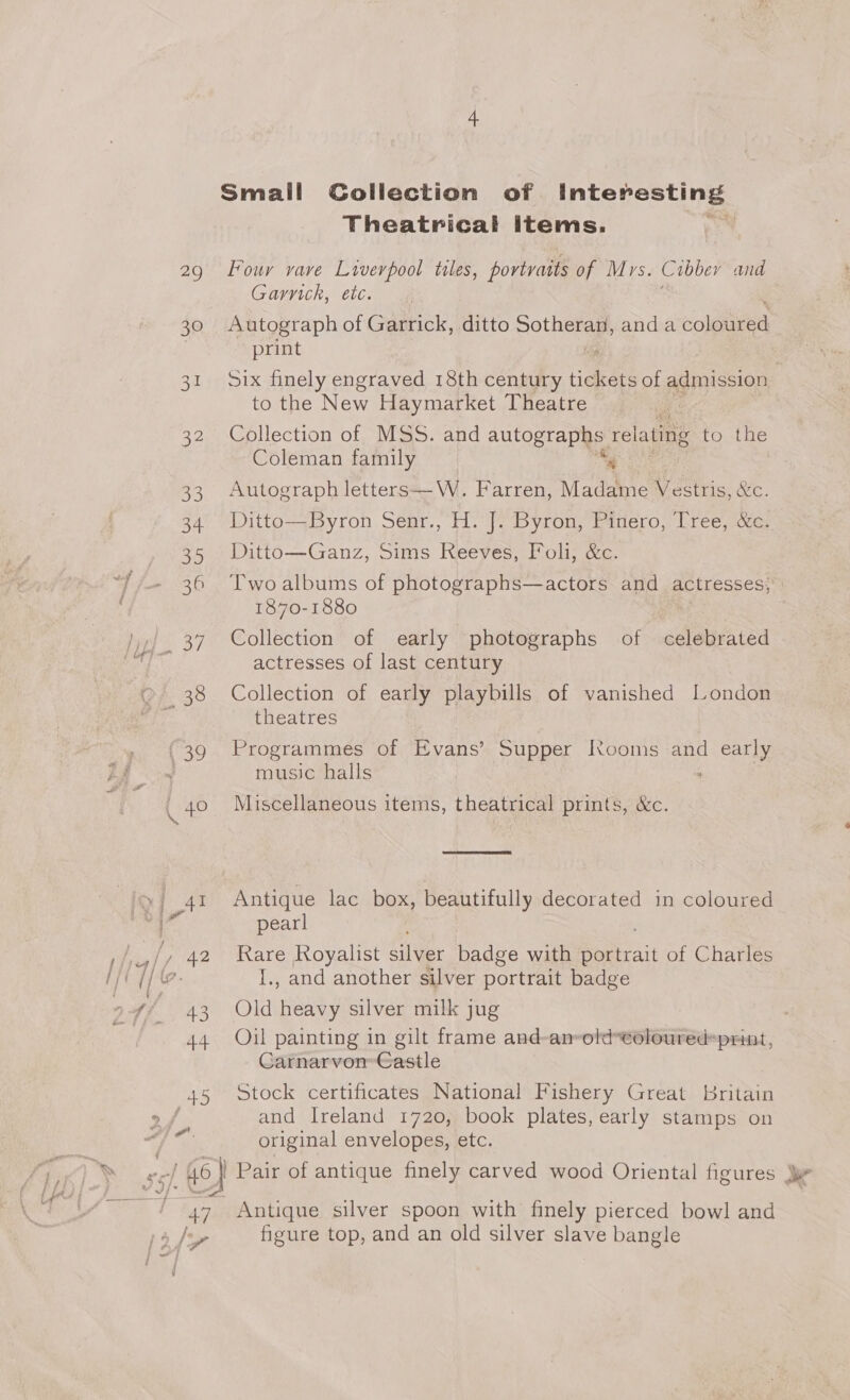 29 39 Be 32 33 34 39 36 Liao / fo} 47, Small Collection of Hap S TEE Theatrical items. Four vave Liverpool tiles, portraits of Mrs. Cibber and Garnich, etc. Autograph of Garrick, ditto sothianay anda eoleiced print to the New Haymarket Theatre Collection of MSS. and autographs. re lating to the Coleman family Autograph letters—W. Farren, Madame Vestris, &amp;C. Ditto—Byron Senr., H. J. Byron, Pinero, Tree, &amp;c. Ditto—Ganz, Sims Reeves, Foli, &amp;c. 1870-1880 Collection of early photographs of celebrated actresses of last century Collection of early playbills of vanished London theatres Programmes of Evans’ Supper Rooms and early music halls Miscellaneous items, theatrical prints, &amp;c.  Antique lac box, beautifully decorated in coloured pearl Rare Royalist Silver badge with Seirait of Charles I., and another silver portrait badge Old Heat silver milk jug Oil painting in gilt frame and-an-old*eoloured=print, Carnarvon’ Castle Stock certificates National Fishery Great Britain and Ireland 1720, book plates, early stamps on original envelopes, etc. Antique silver spoon with finely pierced bowl and figure top, and an old silver slave bangle