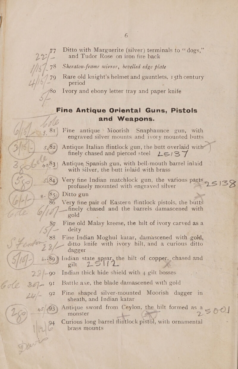 77 Ditto with Marguerite (silver) terminals to ‘‘ dogs,” ) od and Tudor Rose on iron fire back 4 78 Sheraton-frame mirror, bevelled edge plate ‘979 Rare old knight’s helmet and gauntlets, 15th century v/- period _ 80 Ivory and ebony letter tray and paper knife rans Antique Oriental Guns, Pistols and Weapons. 81\ Fine antique * Moorish Snaphaunce gun, with engraved silver mounts and ivory mounted butts finely chased and pierced steel 2 o/3/ a bs with silver, the Routt inlaid with brass 5584) Very fine Indian matchlock gun, the various parts profusely mounted with engraved silver Q. 85) Ditto gun &gt; {56 Very fine pair of Eastern flintlock pistols, the butts J /, ¢) finely chased and the barrels damascened with OLE, god 87 Fine old Malay kreese, the hilt of ivory carved as a ‘Sf deity Y e yr &gt; J» ditto knife with ivory hilt, and a curious ditto £#/ dagger b-' 89} Indian state spear, the hilt of copper... chased and gilts we Jat Wa oe (go Indian thick hide shield with 4 gilt bosses g2 Fine shaped silver-mounted Moorish dagger in sheath, and Indian katar '3) Antique sword from Ceylon, the hilt formed as a | monster i. 7 oie ; Qn 94 Curious long barrel flintlock prsthl, with ornamental] brass mounts 360]