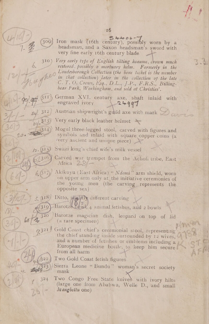 &gt; 16 be S ptr oe G09} Iron mask (16th century), ade fe worn by a headsman, and a Saxon headsman’s sword with very fine early 16th century blade jn 7 : ‘aR se J . ne Bh. &lt;a co    we , 310) Very early type of English tilting heaume, crown mach eee es 6, © vestoved, possibly a mortuary helm. Formerly m_ the per) , Loudesbovough Coltection (the bone ticket 1s the number a ee ff e : dpe” in that collection) later im the collection of the late pi C. T. O.. Crews, Esq., D.L., ].P., F.R.S., Billing- . beay Fark, W ovkingham, Pe sold a Christies’. ~) 1 Gt} _German XVI. ce axe, shaft inlaid with’ Be rie 7 &lt;” engraved ivory 2% 4aF eg Sal 312) Austrian shipwright’s “nild axe with mark , a: : P&gt; } he f fg ; . fobee et) B13 Very early black leather helmet 2% 2hi- ah Sine “ , ~-f.4314y Mogul three-legged stool, carved with figures and ~ 900 Peer symbols and inlaid with square. copper coins (a — ivery aucient and unique piece) ‘ge Swazi king’s chief wife’s milk vessel pAgyy foc 5} Carved war trumpet from the Acholi tribe, East Cre: Africa 2.8) — : i j : : ; ¢ é Oe i / Akikuyu (East Rede a ‘Naomi arm shield, worn eal y Son upper arm only at_the initiative ceremonies of Mise the young men (the carving. represents the ia ° opposite sex) oe aa 5, 318) Lean [8/- Nepal carving rt 4 “ey Baron wi 4 animal fetishes, aS 2 bowls i Xx : Be out . st AOR ‘ 320 Barotze magician dish, leopard on top of lid Ate) 66 | Aly (a rare specimen) x oy’ ey q \ q g. | files eo g371J ' Gold Coast chief's ceremonial stool, representing . \G@ ° the chief standing inside surrounded by 12 wives, ¥e\™ wf f, and a number oh fetishes or emblems including a gp &lt;@% t fpr. | European medicine bottle, to keep him secure} “ ™ , ae ey | ) from all harm x Al i i fe ar’ Vil . ie 2) Two Gold Coast fetish figures i my Even Sierra Leone “ Bundu” woman’s secret society elf PO omask ie ara i ’ 324 Two Congo Free State knives with ivory hilts Wins (large one from Ababwa, Welle D., and small Mangbettu one)