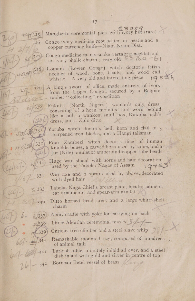 a iF ener 5 bs j ; o? . . at 3s ao | VE y HO 325) Mangbettu ceremonial pick with ivorg pid (rare) - rs a Pe eee LG : Bis ij \ 7’ 326 Congo ivory medicine root beater or pestle and a copper currency knife—Niam Niam Dist. . Congo medicine man’s snake vertabreze necklet an =a £ an ivory phalic charm; very old 5 = 76 Oo] Lomani (Lower Congo) witch doctor’s fetish necklet of wood, bone, beads, and wood call , &amp; whistle. A very old and interesting piece 19 *% x  ae us| A king’s sword of office, made entirely of ivory if heeded, from .the-Upper Congo; secured by.'a Belgian g_-. rubber ‘‘ collecting’ expedition ———— 52/330), Rukuba (North Nigeria) woman's only. dress, uf fa | lL» consisting ‘of a horn mounted and worn a hia ; AG EIS ars f) like a tail, a wankoni snuff box, Rukuba mah’s o\ (i? le } dress, anda Zulu ditto et A  7} Yoruba witch doctor's Bolly horn and flail Of 3 “ sharpened iron blades, and a Hangi talisman Four Zambezi witch doctor’s dice of pawn Veh ea) knuckle bones, a carved horn used by same, anda ae: ees af ie / Jur (Nile) amulet of amber and copper tube beads ea B33) “Huge war shield with horns and hair ome \ gdi &gt;] 7 Ph used by the Taboka Nagas of Assam pe ae | nae ae -4' 334 War axe and 2 spears used by above, a i ee with dyed hair ey $335 Taboka Naga Chief's wee plate, head: ornament, iat ae see ear ornaments, and spear-arm ar mist’; Lf Se 7-336 Ditto horned head crest and a large white’ ae charm 3 Merees. IK ae g a bs Z 337, Abor. cradle with yoke for carrying on back Saal % i af fi \ . i? ep raps Three Alentian ceremonial masks 3 fim ft ee 339) Curious tree climber and a steel slave whip 2D fo \  ee ite Remarkable mounted rug, composed of hondied.. 4 lla of animal tails : } i A. ee ro} a4t Turkish table, minutely inlaid all over, and a steel a dish inlaid with gold and silver in centre of top