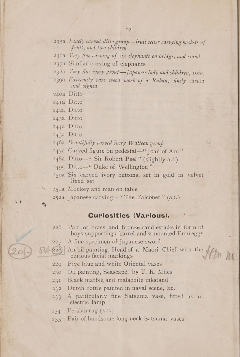 236a 237a 238a 239a 240a 241a 242a 243a 244a 245a 246a 247a 248a 249a 250a 251a 252a 226 227 229 230 231 232 aos 234 235 Te, frit, and two children Very hne carving of six elephants on bridge, and stand Similar carving of elephants Very fine wory group—Japanese lady and children, 10in. Extremely vave wood mask of a Rakan, finely carved and signed Ditto Ditto Ditto Ditto Ditto Ditto Beautifully carved wory Watteau group Carved figure on pedestal—‘“ Joan of Arc” Ditto——* Sit Robert Pech“ (slightly=a.1.) Ditto—“ Duke of Wellington ” Six carved ivory buttons, set in gold in velvet lined set Monkey and man on table Japanese carving—“ The Falconer ”’ (a.f.) ‘ Curiosities (Various). Pair of brass and bronze candlesticks in form of boys supporting a barrel and 2 mounted Emueggs A fine specimen of Japanese sword curious facial markings Wh Lt f Five blue and white Oriental vases Oul painting, Seascape, by T. R. Miles Black marble and malachite inkstand Dutch bottle painted in naval scene, &amp;c. A particularly fine Satsuma vase, fitted as an electric lamp Persian rug (A.F.) Pair of handsome long-neck Satsuma vases
