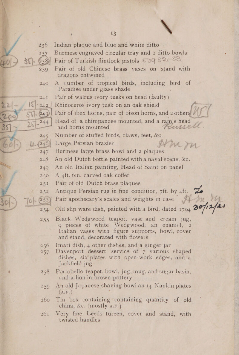  0}: 3 rs &gt;. IN i Sis TEA. ‘si ae arp ey ~ a ¢ 8 ee | aie 236 239 240 241 |. 643) 24.4 sie a all 245 247 257 258 260 261 | a \ Indian plaque and blue and white ditto Burmese engraved circular tray and 2 ayeto ie Pair of Turkish flintlock pistols SS9 © of Pair of old Chinese brass vases on stand with dragons entwined A number of tropical birds, including bird of Paradise under glass shade Pair of walrus ivory tusks on head (faulty) Rhinoceros ivory tusk on an oak shield  Head of a chimpanzee mounted, and a ral ps head Ses and horns mounted Pett bELAA Number of stuffed birds, claws, feet, &amp;c. Large Persian brazier D fae ‘wp Burmese large brass bowl and 2 plaques , An old Dutch bottle painted witha naval scene, &amp;c. An old Italian painting, Head of Saint on panel A att. 6in. carved oak coffer Pair of old Dutch brass plaques Antique Persian rug in fine condition, 7ft. by 4ft. S % eA vg Pair apothecary’s scales and weights in case a6 yy y Black Wedgwood teapot, vase and cream jug, g pieces of white Wedgwood, an enamel, 2 Italian vases with figure supports, bowl, cover and stand, decorated with floweis Imari dish, 4 other dishes, and a ginger jar Davenport dessert service of 7 various shaped dishes, six’ plates with open-work edges, and a Jackfeld jug Portobello teapot, bowl, jug, mug, and sugar basin, and a lion in brown pottery An old Japanese shaving bowl an 14 Nankin plates (AF) china, &amp;c. (mostly a.F.) Very fine Leeds tureen, cover and stand, with twisted handles