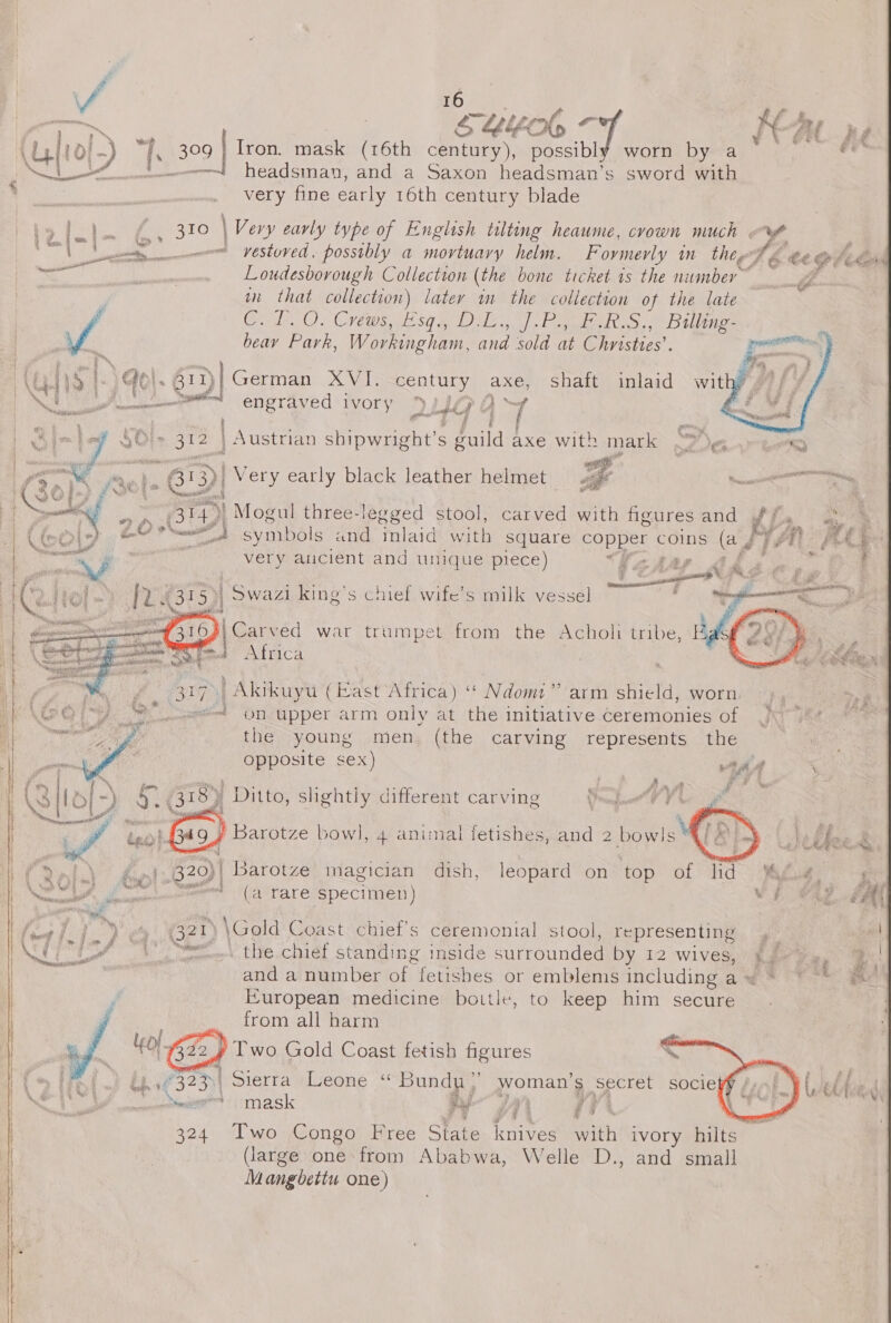a Aseyet - HAL p [10{-) fs 309 | Iron. mask (16th century), possibly worn by a si LY. eed eadsman, and a Saxon headsman’s sword with very fine early 16th century blade      Rel Ry ogre \ Ver ‘y early type of English tilting heaume, crown much . % ih | dle se — yestoved. possibly a mortuary helm. F ovmerly im thee Sf, é ¢ te tee ark poe Loudesbovough Collection (the bone ticket is the number — , in that collection) later im the collection of the late , Ce LOO. Crt. sh sq aD) S|. Pada ce th ie beay Park, Workingham, and sold at Chnsttes’. pac ns &amp; Go|. 411)| German XVI. century axe, Shaft inlaid wit 4 : 2 fn And engraved iVOry 2 Ua Aa= Sk i ? my dt ae ~ ‘7 SO &gt; 312 | | Austrian shipwright’s guild axe with mark ~? Gk oR BIS, Mol. wep) Very early black leather helmet 4 | NTE worting on. 314) Mogul three-legged stool, Ok iy with figures and a! ees ei)?” 4) symbols and inlaid with square copper coins (a J™) ‘ity 46 very ancient and unique mete) “= ae  iCarved war trumpet from the Acholi tribe, Kgs Africa : | Akikuyu (East Africa) ‘* Ndomt” arm shield, worn on upper arm only at the initiative Ceremonies of the young men, (the carving represents the opposite sex) 41 “  ; WA | a [~) &amp; 318) Ditto, slightly different carving s C   a ae Rag Hee — ) ‘ - # £ WA tno LAs Barotze bow], 4 animal fetishes, and 2 bow]s GD idee. pt ve’ 820)! | Barotze magician dish, leopard on top of lid Agu, hats saad (a rare specimen) WF Cae uk Lt ya B20 \Gold Coast chief's ceremonial stool, representing , jum £ (8 hy zt ? , oe wt ke et. tire.cluet standing inside surrounded by 12 wives, } eo ae i and a number of fetishes or emblems includingaw * ~~ # European medicine bottle, to keep him secure from all harm Kol. CB) Two Gold Coast fetish figures 323) Sierra Leone ‘“ Bundu;’ woman’s secret sociefj ~ mask 1. ae eee ye z  ‘   tee ' co dies 9# 324. ‘Two Congo’ Free State knives with ivory hilts sai (large one from Ababwa, Welle D., and small Mangbettu one)
