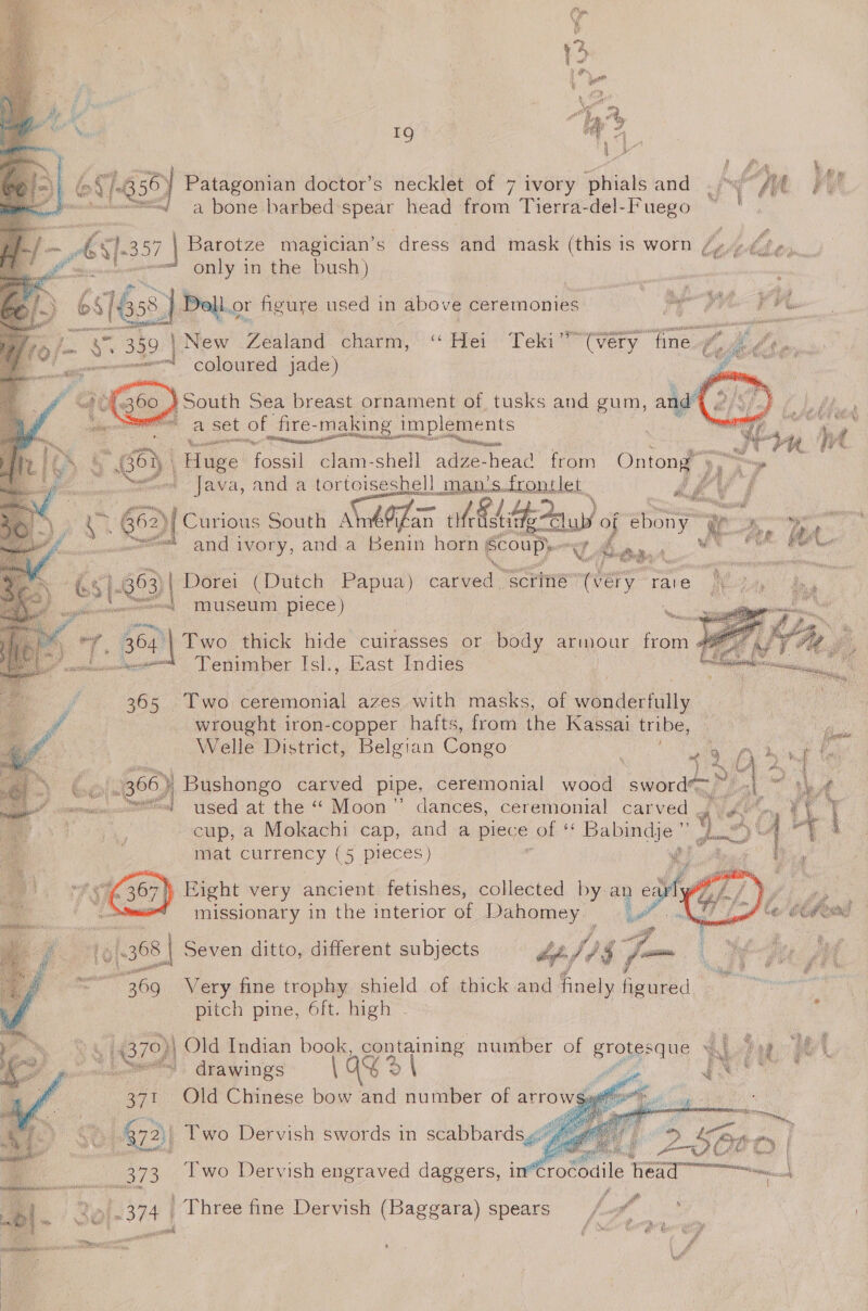               ad 4 | } e é . \ &amp; aay /-835} Patagonian doctor’s necklet of 7 ivory Phials and .pw /ol Fy wf ~ a bone barbed spear head from Tierra-del-Fuego /- AS 1-357 7 | Barotze magician’s dress and mask (this is worn Lasekher a ‘ only in the bush) oe 6$/ és) Doll.o1 or figure used in above ceremonies Aik tle: 16 /- rs. 332. ] | New Teaand charm, “Hei Teki” (very fine.¢ Senn | coloured jade) a : } South Sea breast ornament of tusks and gum, and’ | At, ie a set of fire-making implements es RINE St eget cr . a” il fia ve. rey ‘Huge fossil clam-shell adze-heac’ from Ontong 9 ™ ; = _ Java, and a tortoiseshell man’s.frontlet d a et G62){ Curious South SneOlam ed cas of ebony .: egy omen, and ivory, anda Benin horn a ae Motuas ve Oe 5[-03 Dorei (Dutch Papua) carved. ‘scriné” he i — So Tmuseum piece) be Fit ei syncs tor thick hide cuirasses or body armour from Tenimber Isl., East Indies 365 Two ceremonial azes with masks, of wonderfully - wrought iron-copper hafts, from the Kassai tribe, ra Welle District, Belgian Congo ail &gt;, 2 Cole } Bushongo carved pipe, ceremonial wood sword= ~ i scaamat —~’s| used at the “ Moon” dances, ceremonial carved mat currency (5 pieces) % Right very ancient fetishes, collected by an ea   : missionary in the interior of Dahomey. v 4 i; (368 Seven ditto, different subjects 4p fis ry -; i / é — 369 Very fine trophy shield of thick and finely oud | eet | pitch pine, 6ft. high - . . 14879)| | Old Indian book, c containing number of grotesque 16    ~~ drawings q 2 ae Bae Old Chinese bow and number of arrov |  fe 472)| we Dervish swords in scabbards. eee £ fg CBO | 5373 Two Dervish engraved daggers, in érocoaile tee ie ) ‘e [-374 | Three fine Dervish (Baggara) spears /-”—*