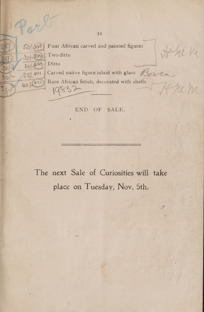 ee. he : : e - % Bir macs: ‘4 i ei - a Oy £3 i Ne | | 21 : on 30} 829 | Two ditto og _ Ditto 98) Four African carved and painted en 8; a ft 25}. “40! | Carved native figure inlaid with glass Ge   ; “ee! Ie) » Rare African fetish, decorated with noe 5 lage END “OF ‘SALE. The next Sale of Curiosities will take place on Tuesday, Nov. 5th.