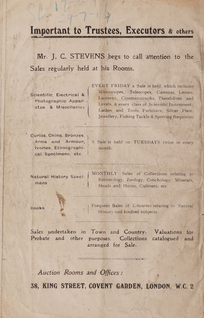 i a   'y y Sales regularly held at his Rooms. - EVERY FRIDAY a Sale is held, which includes Microscopes, Telescopes, Cameras, Lenses, Scientific, Electrical &amp; ( i ee i Lanterns, Cinematographs, Theodolites and Photographic Appar. &lt; 1 Levels, &amp; every class of Scientific Instrument ; atus &amp; Miscellanies Lathes and Tools, Furniture, Silver Plate, Jewellery, Fishing Tackle &amp; Sporting Requisites  * Curios, China, Bronzes, Arms and Armour, ; A Sale is held on TUESDAYS twice in every ivories, Ethnographi- | month. | cal Specimens, etc.  Natural History Spec!- mens Ga pas Heads and Horns, Cabinets, etc.     Books : Pa ee i History and-kindred subjects.  Sales undertaken in Town and Country. Valuations for Probate and other purposes. Collections catalogued and arranged for Sale. e   Auction Rooms and Offices : : 38, KING STREET, COVENT GARDEN, LONDON, W.C, 2 ten ne, ee