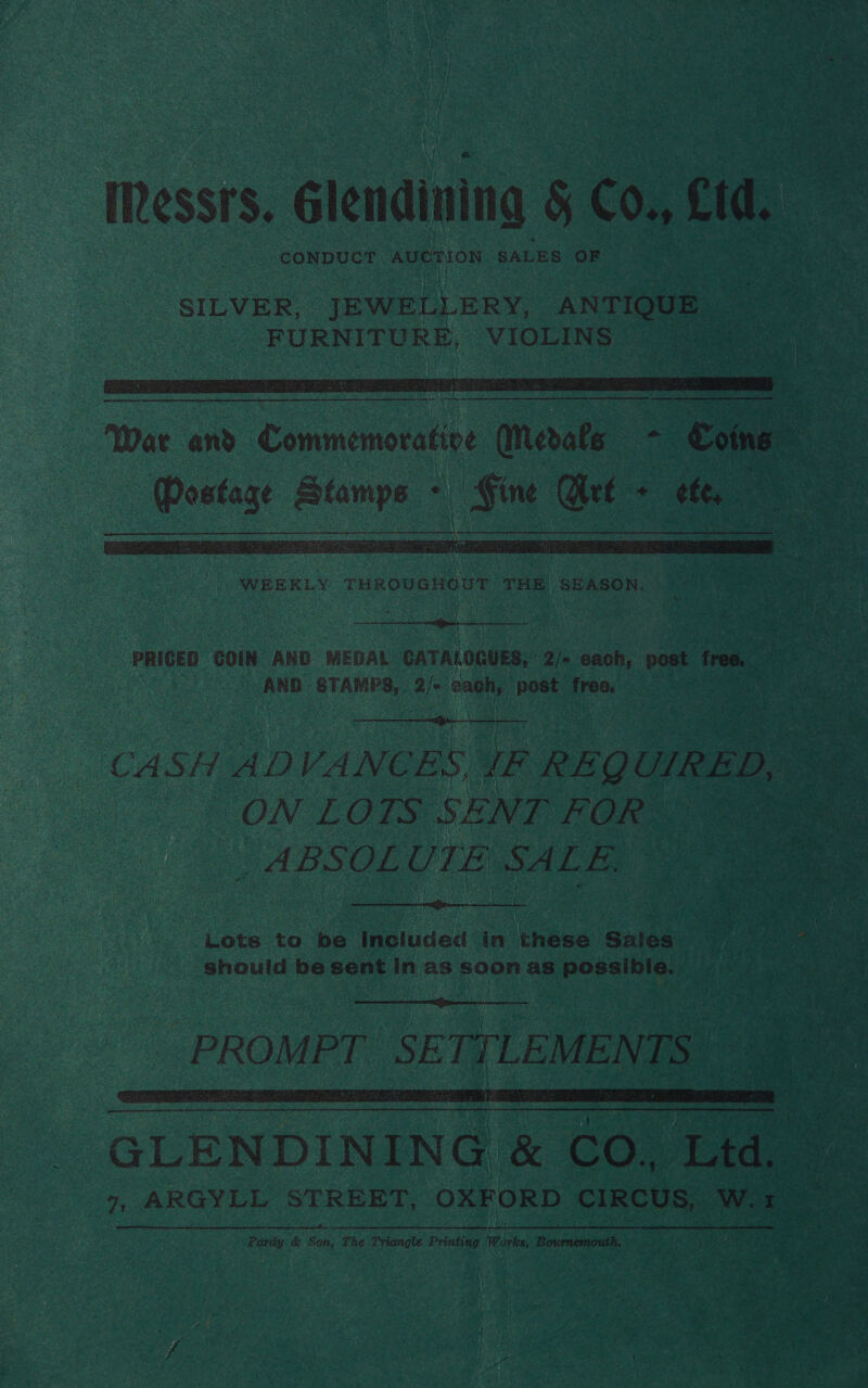 IRessrs. Glendining 5 Co cid, CONDUCT auerion SALES. OF  RE A EP RR RC RN A AAI   ae ee runovanoot oe SEASON. bev GOIN AND MEDAL. CATALORUES, ah each, post free. AND Sane Ok bagi beae? ate | t Agr        CASH ADVANEC BS ve ° REQ UIRED, aes | ON LOTS SENT FOR _ ABSOL UTE SALE,  Lots to be Included ia thes Sales. aa ae should be sent in as soon as paca y  e _PROMPT SETTLEMENTS GLENDINING &amp; Co, Eka 7 ae 7, ARGYLL STREET, OXFORD CIRCUS, Ww. a canine Pardy &amp; Son, The Triangle Printing artes Bournemouth