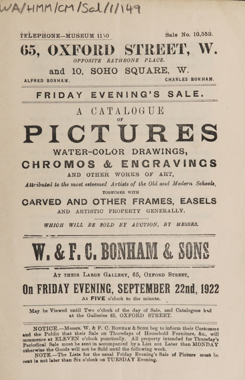 APPA AMM ICM [Sch ft /\ 49 !EFLEPHONE—MUSEUM 1150 Sale No. 10,553. 65, OXFORD STREET, W. and 10, SOHO SQUARE, W. ALFRED BONHAM. CHARLES BONHAM.            WATER-COLOR DRAWINGS, CHROMOS &amp; ENGRAVINGS AND OTHER WORKS OF ART, Attributed to the most esteemed Artists of the Old and Modern Schools, TOGETHER WITH CARVED AND OTHER FRAMES, EASELS AND ARTISTIC PROPERTY GENERALLY. WHICH WILL BE SOLD BY AUOTION, BY MESSRS.   acini 42 72 NST APRA BLL) OR AE OL OO PI   SE Pe = W.&amp; EG] Sa HR ek TE ee STEN TETAS SRE ET BEEPS TRG iz. At THEIR Lares Gatiery, 65, Ox¥ForD STREET, On FRIDAY EVENING, SEPTEMBER 22nd, 1922 At FIVE o’clock to the minute.      IRN:  te RRR OTM? TE”  May be Viewed until Two o’clock of the day of Sale, and Catalogues hvd at the Galleries 65, OXFORD STREET.     NOTICE.—Messrs. W. &amp; F. C. Bonnam &amp; Sons beg to inform their Customers and the Public that their Sale on Thursdays of Household Furniture, &amp;c., will commence at ELEVEN o’clock punctually. All property intended for Thursday’s Periodical Sale must be sent in accompanied bya List not Later than MONDAY otherwise the Goods will not be Sold until the following week. NOTE.—The Lists for the usual Friday Evening’s Sale of Picture must be gent in not later than Six o’clock on TUESDAY Evening,