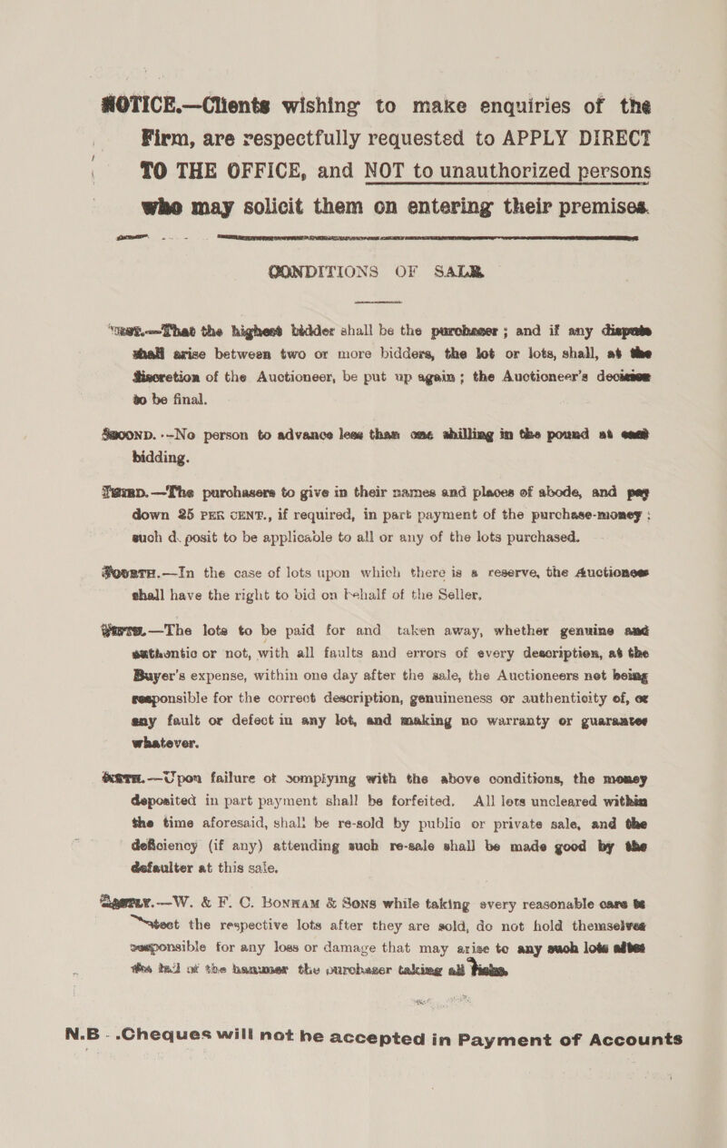 NHOTICE.—Clients wishing to make enquiries of the Firm, are respectfully requested to APPLY DIRECT TO THE OFFICE, and NOT to unauthorized persons who may solicit them on entering their premises. teem ln   OONDITIONS OF SALB  “eet. hat the highest bidder shall be the purchaser; and if any dispute shall arise between two or more bidders, the let or lots, shall, at the Sisoretion of the Auctioneer, be put up again; the Auctioneer’s decissee go be final. S@oonp. --No person to advance lese thas: ome shilling im the pound at ean bidding. Temp.—The purchasers to give in their names and places of abode, and pay down 25 PER cENT., if required, in part payment of the purchase-momeg ; such d. posit to be applicable te all or any of the lots purchased. #ovsrH.—In the case of lots upon which there is a reserve, the Auctionses thall have the right to bid on Fehalf of the Seller, @irte.—The lots to be paid for and taken away, whether genuine and euthontic or not, with all faults and errors of every descriptien, at the Buyer's expense, within one day after the sale, the Auctioneers net being seeponsible for the correct description, genuineness or authenticity of, ez any fault or defect in any lot, and making no warranty or guarantee whatever. ‘Keara.-—Upon failure ot somplying with the above conditions, the money deposited in part payment shall be forfeited. All lets uncleared within the time aforesaid, shal: be re-sold by public or private sale, and the deficiency (if any) attending such re-sale shall be made good by the defeulter at this sale. geriy.—W. &amp; F. C. Bonnam &amp; Sons while taking every reasonable care ts atest the respective lots after they are sold, do not hold themselves eeponsible for any loss or damage that may arise to any suoh lots adtet re te of the hamuner the ourcheger talimg all fi Duke N.B - .Cheques will not he accepted in Payment of Accounts