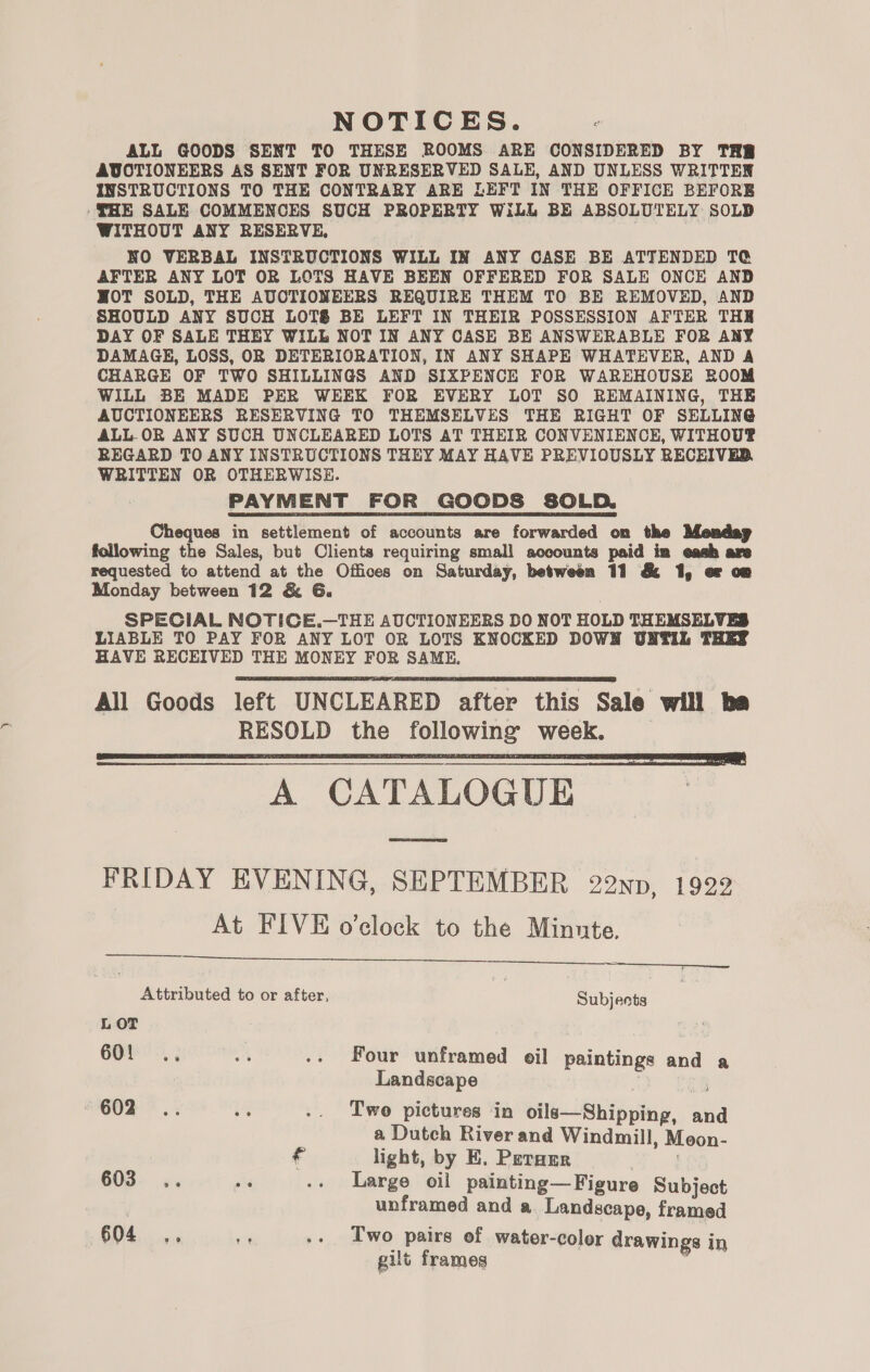 NOTICES. ALL GOODS SENT TO THESE ROOMS ARE CONSIDERED BY THB AUCTIONEERS AS SENT FOR UNRESERVED SALE, AND UNLESS WRITTEN INSTRUCTIONS TO THE CONTRARY ARE LEFT IN THE OFFICE BEFORE ‘THE SALE COMMENCES SUCH PROPERTY WiLL BE ABSOLUTELY SOLD WITHOUT ANY RESERVE, NO VERBAL INSTRUCTIONS WILL IN ANY CASE BE ATTENDED TC AFTER ANY LOT OR LOTS HAVE BEEN OFFERED FOR SALE ONCE AND NWOT SOLD, THE AUCTIONEERS REQUIRE THEM TO BE REMOVED, AND SHOULD ANY SUCH LOTS BE LEFT IN THEIR POSSESSION AFTER THE DAY OF SALE THEY WILL NOT IN ANY CASE BE ANSWERABLE FOR ANY DAMAGE, LOSS, OR DETERIORATION, IN ANY SHAPE WHATEVER, AND A CHARGE OF TWO SHILLINGS AND SIXPENCE FOR WAREHOUSE ROOM WILL BE MADE PER WEEK FOR EVERY LOT SO REMAINING, THE AUCTIONEERS RESERVING TO THEMSELVES THE RIGHT OF SELLING ALL OR ANY SUCH UNCLEARED LOTS AT THEIR CONVENIENCE, WITHOUP REGARD TO ANY INSTRUCTIONS THEY MAY HAVE PREVIOUSLY RECEIVER, WRITTEN OR OTHERWISE. PAYMENT FOR GOODS SOLD. Cheques in settlement of accounts are forwarded on the Mendag following the Sales, but Clients requiring small accounts paid im eash are requested to attend at the Offices on Saturday, between 11 &amp; 1, of om Monday between 12 &amp; 6G. SPECIAL NOTICE.—THE AUCTIONEERS BO NOT HOLD THEMSELVES LIABLE TO PAY FOR ANY LOT OR LOTS KNOCKED DOWN UNTIL THEY HAVE RECEIVED THE MONEY FOR SAME, All Goods left UNCLEARED after this Sale will ba RESOLD the following week. A CATALOGUE FRIDAY EVENING, SEPTEMBER 22ND, 1922 At FIVE o’clock to the Minnte.       Attributed to or after, | Subjects LOT 6Ol -.. s .. Four unframed oil paintings and a Landscape | ie G02 * .: i% .. Two pictures in oils—Shipping, and a Dutch River and Windmill, Moon- € light, by E. Perarr 603... de .. Large oil painting—Figure Subject | unframed and a Landscape, framed 604 ., in .- Two pairs of water-coler drawings in gilt frames