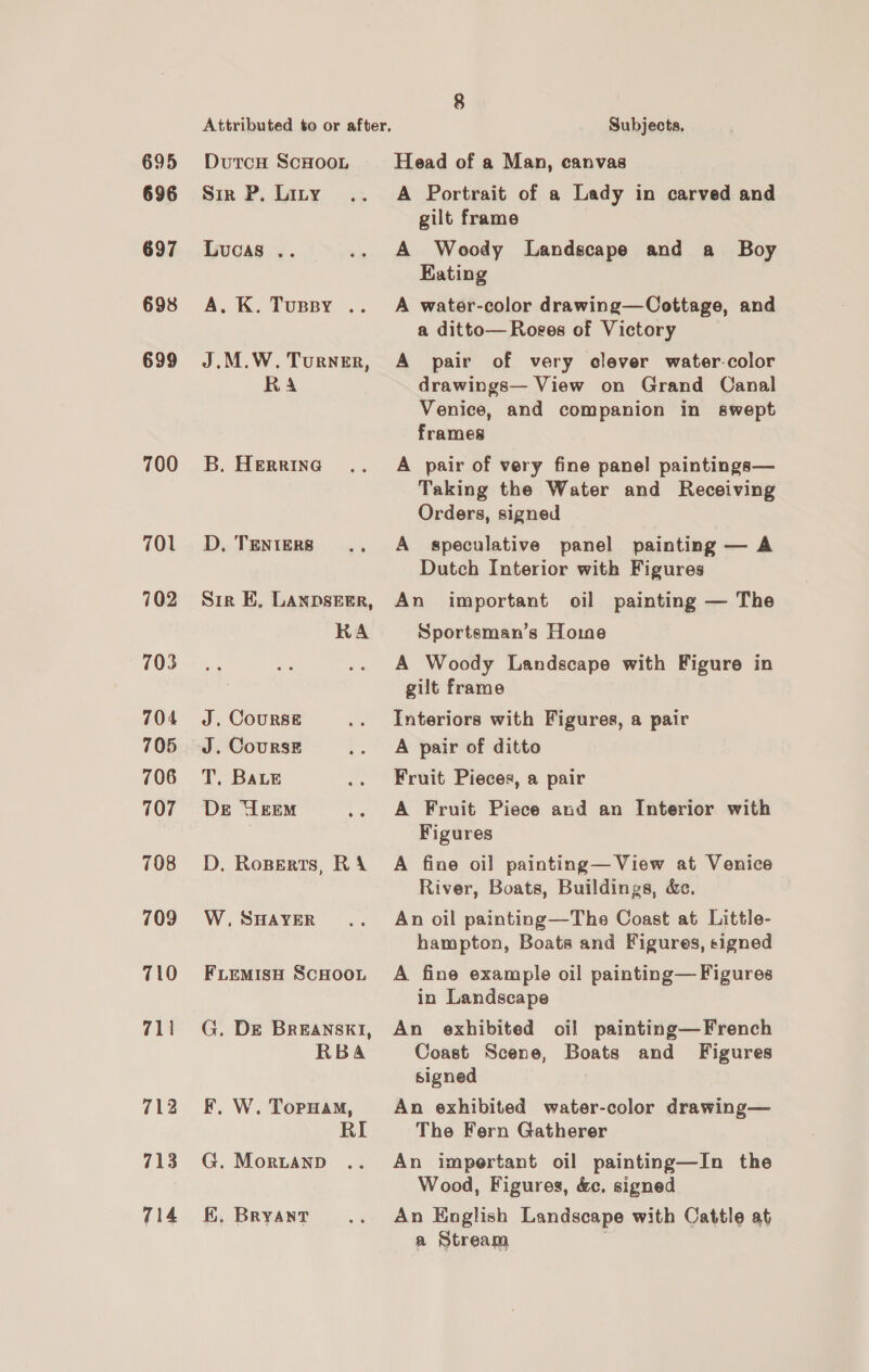 695 696 697 698 699 700 701 702 703 704 705 706 707 708 709 710 711 712 713 714 DutcH ScHOOL Sir P, Liny Luoas .. A. K. TORsy-.: J.M.W. Turner, Ra B, Herrina D, TENIERS Sir EK, LANDSEER, KA J. Course J. CoursE T, Bae De Urem D. Roperts, RA W, SHAYER FLEMISH SCHOOL G. DE BREANSKI, RBA F. W. ToruaM, RI G. MorbLaNnpD KE, Bryant Subjects, Head of a Man, eanvas A Portrait of a Lady in carved and gilt frame A Woody Landscape and a Boy Kating A water-color drawing—Cottage, and a ditto— Roves of Victory A pair of very clever water-color drawings— View on Grand Canal Venice, and companion in swept frames A pair of very fine panel paintings— Taking the Water and Receiving Orders, signed A speculative panel painting — A Dutch Interior with Figures An Sportsman’s Horne important oil painting — The A Woody Landscape with Figure in gilt frame Interiors with Figures, a pair A pair of ditto Fruit Pieces, a pair A Fruit Piece and an Interior with Figures A fine oil painting— View at Venice River, Boats, Buildings, &amp;c. | An oil painting—The Coast at Little- hampton, Boats and Figures, signed A fine example oil painting— Figures in Landscape An exhibited oil painting—French Coast Scene, Boats and Figures signed | An exhibited water-color drawing— The Fern Gatherer An impertant oil painting—In the Wood, Figures, &amp;c. signed An English Landscape with Cattle at a Stream