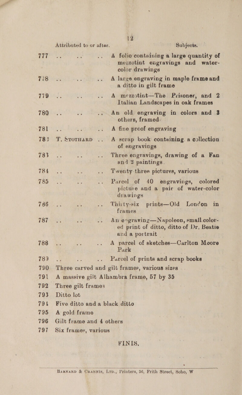 777 7i8 779 780 781 78} 783 784 785 736 787 788 789 730 791 792 793 79k 795 796 797 | 12 | Attributed to or after. Subjects, A folio containing a large quantity of mezzotint engravings and water- color drawings A large engraving in maple frame and a ditto in gilt frame A mezzotint—The Prisoner, and 2 Italian Landscapes in oak frames An old engraving in colors and 3 others, framed. A fine proof engraving J. SrorHarD .. A scrap book contuining. a collection of engravings Three engravings, drawing of a Fan and 2 paintings. Twenty-three pictures, various Parcel of 40 engravings, colored picture and a pair of water-color drawings , Thirty-six prints—Old London in frames ! An ergraving—Napoleon, small.color- ed print of ditto, ditto of Dr. Beatie and a portrait A parcel of aketuhiev Carlton Moore Park a ~ .. Parcel of prints and scrap books Three carved and gilt frames, various. sizes A massive gilt Alhambra frame, 57 by 35 Three gilt frames Ditto lot Five ditto and a black ditto A gold frame Gilt frame and 4 others Six frames, various FINIS, ©  