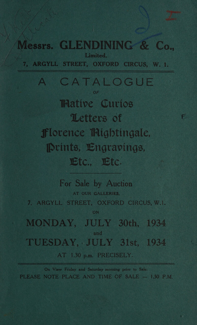 Bake Take } /Messrs. GLENDINING-&amp; Co..  Limited. 72, ARGYLL STREET, OXFORD CIRCUS, W. 1. eA CATALOGUE Wative Curios Letters of E Slorence iWNightingale Prints, Engravings | ic. IC. For Sale by Auction 7, ARGYLL STREET, OXFORD CIRCUS, W. “MONDAY, JULY 30th, 1934 and TUESDAY... JULY 3ist, 1934 AT 1.30 pm. PRECISELY. On View Friday and Saturday morning prior to Sale