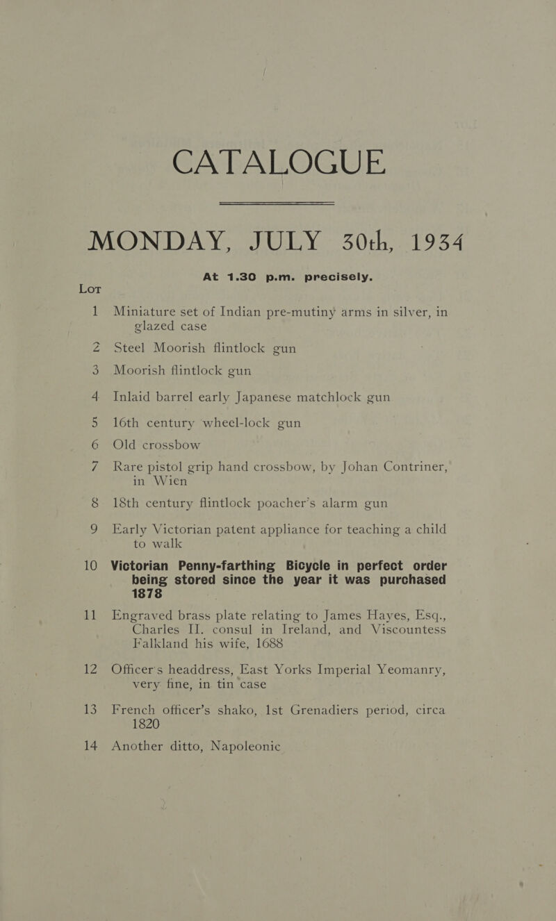 CATALOGUE Lot bh 10 11 tZ 13 14 At 1.30 p.m. precisely. Miniature set of Indian pre-mutiny arms in silver, in glazed case Steel Moorish flintlock gun Moorish flintlock gun Inlaid barrel early Japanese matchlock gun 16th century wheel-lock gun Old crossbow Rare pistol grip hand crossbow, by Johan Contriner, in Wien 18th century flintlock poacher’s alarm gun Early Victorian patent appliance for teaching a child to walk Victorian Penny-farthing Bicycle in perfect order being stored since the year it was purchased 1878 , Engraved brass plate relating to James Hayes, Esq., Charles II. consul in Ireland, and Viscountess Falkland his wife, 1688 Officer's headdress, East Yorks Imperial Yeomanry, very fine, in tin case French officer’s shako, lst Grenadiers period, circa 1820 Another ditto, Napoleonic