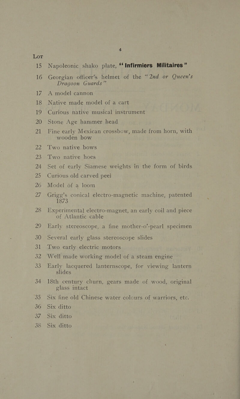 15 16 17 18 19 20 21 Napoleonic shako plate, ‘‘Infirmiers Militaires ” Georgian officer’s helmet of the “2nd or Queen’s Dragoon Guards” A model cannon Native made model of a cart Curious native musical instrument Stone Age hanimer head Tine early Mexican crossbow, made from horn, with wooden bow Two native hoes Set of early Siamese weights in the form of birds Curious old carved peei Model of a loom Grige’s conical electro-magnetic machine, patented 1873 Experimenta] electro-magnet, an early coil and piece of Atlantic cable Early stereoscope, a fine mother-o’-pearl specimen Several early glass stereoscope slides Two early electric motors Well made working model of a steam engine Early lacquered lanternscope, for viewing lantern slides 18th century churn, gears made of wood, original glass intact Six fine old Chinese water colours of warriors, etc. Six ditto Six ditto