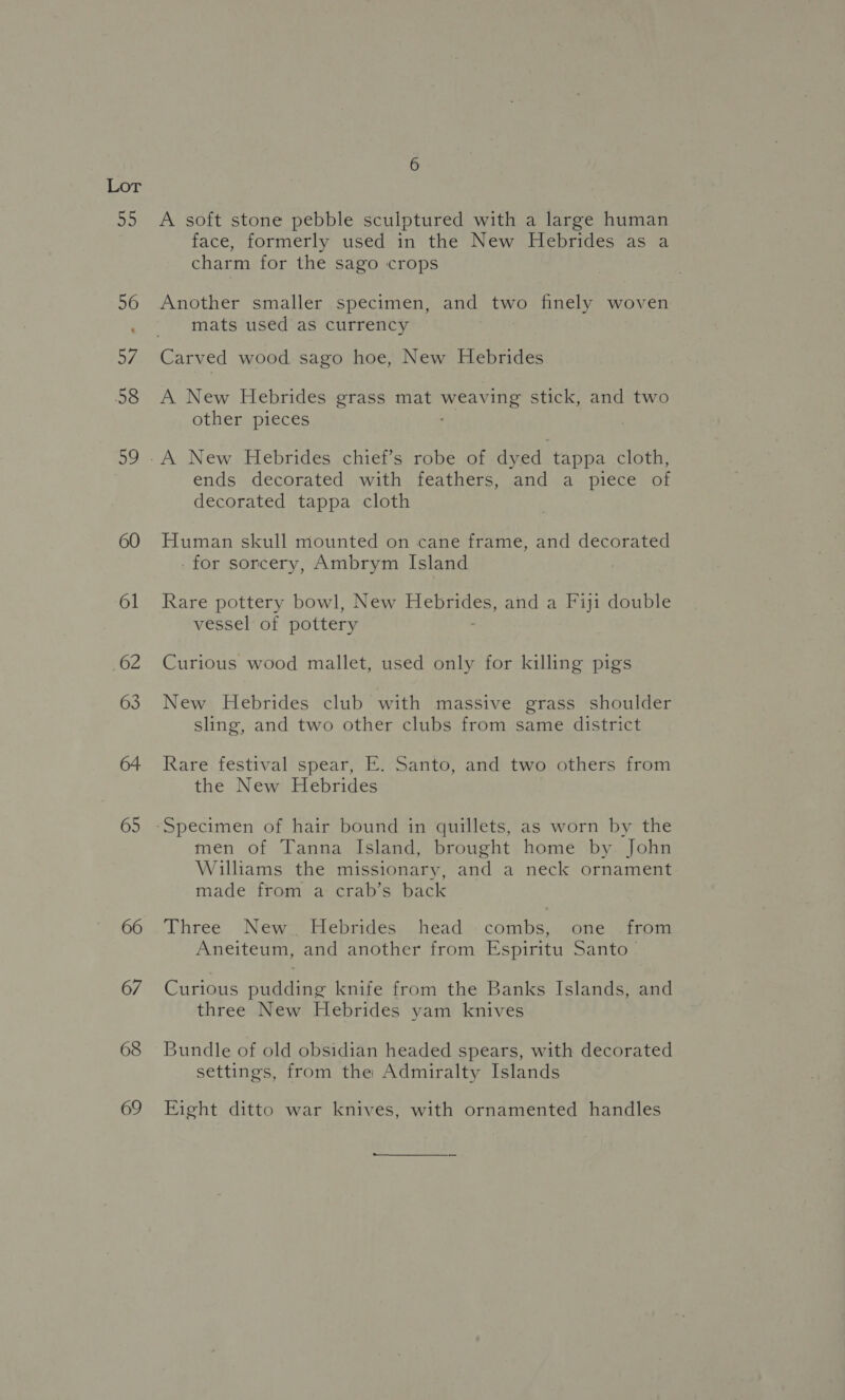 55 56 Oy 58 ae) 60 65 66 67 68 69 A soft stone pebble sculptured with a large human face, formerly used in the New Hebrides as a charm for the sago crops Another smaller specimen, and two finely woven mats used as currency A New Hebrides grass mat weaving stick, and two other pieces ends decorated with feathers, and a piece of decorated tappa cloth Human skull mounted on cane frame, and decorated -for sorcery, Ambrym Island . Rare pottery bowl, New RES and a Fiji double vessel of pottery Curious wood mallet, used only for killing pigs New Hebrides club with massive grass shoulder sling, and two other clubs from same district Rare festival spear, E. Santo, and two others from the New Hebrides men of Tanna Island, brought home by John Williams the missionary, and a neck ornament made from a crab’s back Three New. Hebrides head combs, one from Aneiteum, and another from Espiritu Santo — Curious pudding knife from the Banks Islands, and three New Hebrides yam knives Bundle of old obsidian headed spears, with decorated settings, from the Admiralty Islands Eight ditto war knives, with ornamented handles
