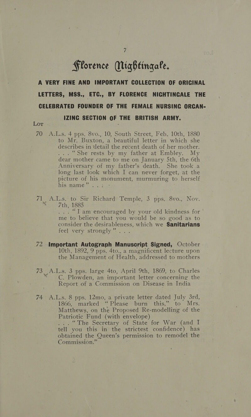 Florence WigBbtingale, A VERY FINE AND IMPORTANT COLLECTION OF ORIGINAL LETTERS, MSS., ETC., BY FLORENCE NIGHTINGALE THE CELEBRATED FOUNDER OF THE FEMALE NURSING ORCAN- IZING SECTION OF THE BRITISH ARMY. Lor 70 A.L.s. 4 pps. 8vo., 10, South Street, Feb, 10th, 1880 to Mr. Buxton, a beautiful letter in which she describes in detail the recent death of her mother. “she rests by my father at Embley. My dear mother came to me on January 5th, the 6th Anniversary of my father’s death. She took a long last look which I can never forget, at the picture of his monument, murmuring’ to herself his name” 7ineN.1..6. to. ir Richard? Temple}! 3. pps)asvo.) ‘Nov. a 7th, 1885 . “Tam encouraged by your old kindness for me to believe that you would be so good as to consider the desirableness, which we Sanitarians feel very strongly ” 72 Important Autograph Manuscript Signed, October - 10th, 1892, 9 pps. 4to., a magnificent lecture upon the Management of Health, addressed to mothers 73 _A.L.s. 3 pps. large 4to, April 9th, 1869, to Charles “ —C. Plowden, an important letter concerning the Report of a Commission on Disease in India 74. A.L.s. 8 pps. 12mo, a private letter dated July 3rd, 1866, marked ‘Please burn this,” to Mrs. Matthews, on the Proposed Re-modelling of the Patriotic Fund (with envelope) 6 2° The Secretary of State for War Wand: T tell you this in the strictest confidence) has obtained the Queen’s permission to remodel the Commission.”