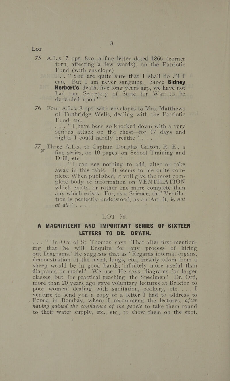 75 A.L.s. 7 pps. 8vo, a fine letter dated 1866 (corner torn, affecting a few words), on the Patriotic Fund (with envelope) ... “You are quite sure that I shall do all I can. But I am never sanguine. Since Sidney Herbert’s death, five long years ago, we have not had one. Secretary’. of .State. for War._to. be depended upon ” 76 Four A.L.s. 8 pps. with envelopes to Mrs. Matthews of Tunbridge Wells, dealing with the Patriotic Dugas etc, “T have been so knocked down with a very serious attack on the chest—for 17 days and nights I could hardly breathe ” 17 , three A.L.s. to Captain Douglas Galton, R. E., a fine series, on 10 pages, on School Training and Drillsete _“T can see nothing to add, alter or take away in this table. It seems to me quite com- plete. When published, it will give the most com- plete body of information on VENTILATION which exists, or rather one more complete than any which exists. For, as a Science, tho’ Ventila- tion is See id understood, as an 1 Art, it, is not at all” TA bane A MAGNIFICENT AND IMPORTANT SERIES OF SIXTEEN LETTERS TO DR. DE’ATH. “Dr. Ord of St. Thomas’ says ‘ That after first mention- ing that he will Enquire for any process of hiring out Diagrams.’ He suggests that as “ Regards internal organs, demonstration of the heart, lungs, etc., freshly taken from a sheep would be in good hands, ‘infinitely more useful than diagrams or model.’ We use ‘ He says, diagrams for larger classes, but, for practical teaching, the Specimen.’ Dr. Ord, more than 20 years ago gave voluntary lectures at Brixton to poor women, dealing with sanitation, cookery, etc.... I venture to send you a copy of a letter I had to address to . Poona in Bombay, where I recommend the lectures, after having gained the confidence of the people to take them round to their water supply, etc., etc., to show them on the spot. ,