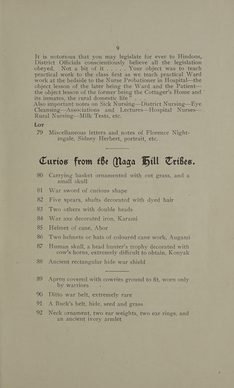 !] It is notorious that you may legislate for ever to Hindoos, District Officials conscientiously believe all the legislation Rey CCN Olam OItPOne ite apes ps Your object was to teach practical work to the class first as we teach practical Ward work at the bedside to the Nurse Probationer in Hospital—the object lesson of the later being the Ward and the Patient— the object lesson of the former being the Cottager’s Home and its inmates, the rural domestic life” Also important notes on Sick Nursing—District Nursing—Eye Cleansing—Associations and Lectures—Hospital Nurses— Rural Nursing—Mulk Tests, etc.  Lot 79 Miscellaneous letters and notes of Florence Night- ingale, Sidney Herbert, portrait, etc. — —_ —____—__- Curios from (Be Maga Hill Tribes. 86 Carrying basket ornamented with cut grass, and a small skull 81 War sword of curious shape 82 Five spears, shafts decorated with dyed hair 83. Two others with double heads 84 War axe decorated iron, Karami 85. Helmet of cane, Abor | 86 Two helmets or hats of coloured cane work, Augami 87 Human skull, a head hunter’s trophy decorated with cow’s horns, extremely difficult to obtain, Konyak 88 Ancient rectangular hide war shield 89 Apron covered with cowries ground to fit, worn only by warriors 96 Ditto war belt, extremely rare 91 A Buck’s belt, hide, seed and grass 92 Neck ornament, two ear weights, two ear rings, and an ancient ivory armlet