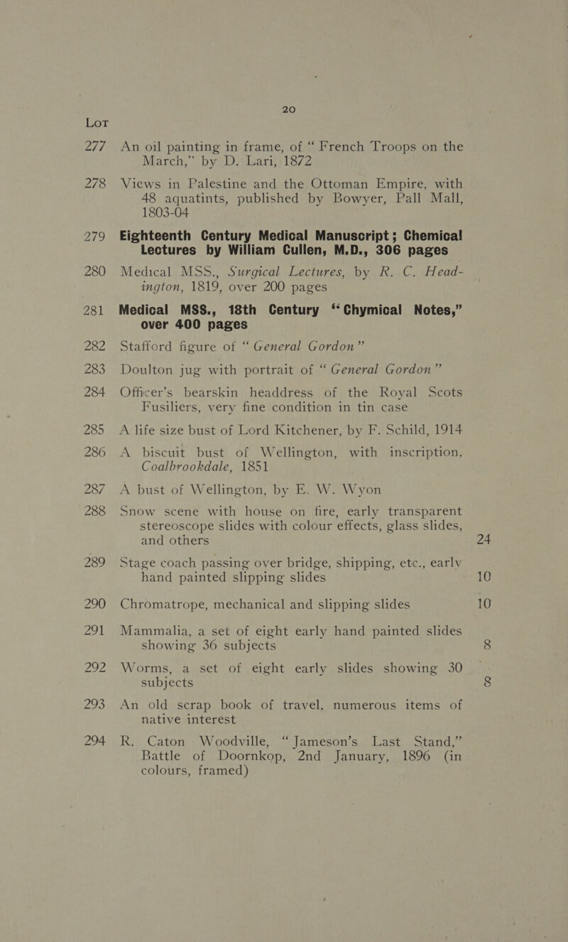 | 20 An oil painting in frame, of “ French Troops on the March,” by D.: Lari, 1872 Views in Palestine and the Ottoman Empire, with 48 aquatints, published by Bowyer, Pall Mall, 1803-04 Eighteenth Century Medical Manuscript ; Chemica! Lectures by William Cullen, M.D., 306 pages Medical MSS., Surgical Lectures, by R. C. Head- ington, 1819, over 200 pages Medical MSS., 18th Century ‘*Chymical Notes,” over 400 pages Stafford figure ot “ General Gordon” Doulton jug with portrait of “ General Gordon” Officer’s bearskin headdress of the Royal Scots Fusiliers, very fine condition in tin case A life size bust of Lord Kitchener, by F. Schild, 1914 A biscuit bust of Wellington, with inscription, Coalbrookdale, 1851 A bust of Wellington, by E. W..Wyon Snow scene with house on fire, early transparent stereoscope slides with colour effects, glass slides, and others Stage coach passing over bridge, shipping, etc., earlv hand painted slipping slides Chromatrope, mechanical and slipping slides Mammalia, a set of eight early hand painted slides showing 36 subjects Worms, a set of eight early slides showing 30 subjects An old scrap book of travel, numerous items of native interest R. Caton Woodville, “Jameson’s Last Stand,” Battle of Doornkop, 2nd January, 1896 (in colours, framed)
