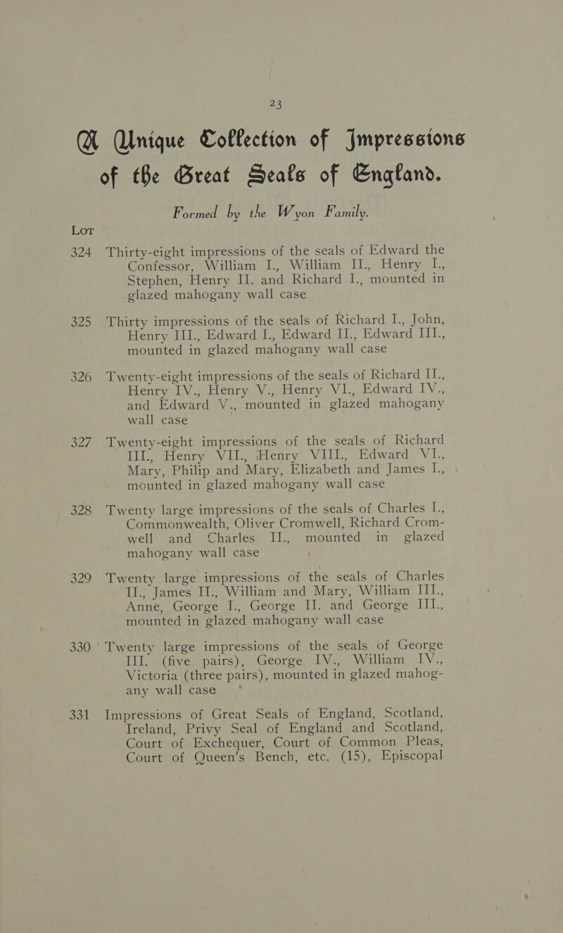 Q Alnique Collection of Impressions of the Great Seals of England. Formed by the W yon Family. Lor * 324 Thirty-eight impressions of the seals of Edward the Confessor, William I., William II., Henry L., Stephen, Henry II. and Richard I., mounted in elazed mahogany wall case 325 Thirty impressions of the seals of Richard I., John, Henry III., Edward I., Edward I1., Edward LEP. mounted in glazed mahogany wall case 326 Twenty-eight impressions of the seals of Richard IL, Henry 1.4 Heo Voabenry Vi, Edward 1V., and Edward V., mounted in glazed mahogany wall case 327 Twenty-eight impressions of the seals of Richard Lil. Henry Vil, Henry VII, Edward Vi, Mary, Philip and Mary, Elizabeth and James L., mounted in glazed mahogany wall case 328 Twenty large impressions of the seals of Charles L., Commonwealth, Oliver Cromwell, Richard Crom- well and Charles II., mounted in glazed mahogany wall case 329 Twenty large impressions of the seals of Charles II., James II., William and Mary, William III. Anne, George I., George II. and George IIL, mounted in glazed mahogany wall case 330 Twenty large impressions of the seals of George III. (five pairs), George IV., William IV., Victoria (three pairs), mounted in glazed mahog- any wall case 331 Impressions of Great Seals of England, Scotland, Ireland, Privy Seal of England and Scotland, Court of Exchequer, Court of Common Pleas, Court of Queen’s Bench, etc. (15), Episcopal