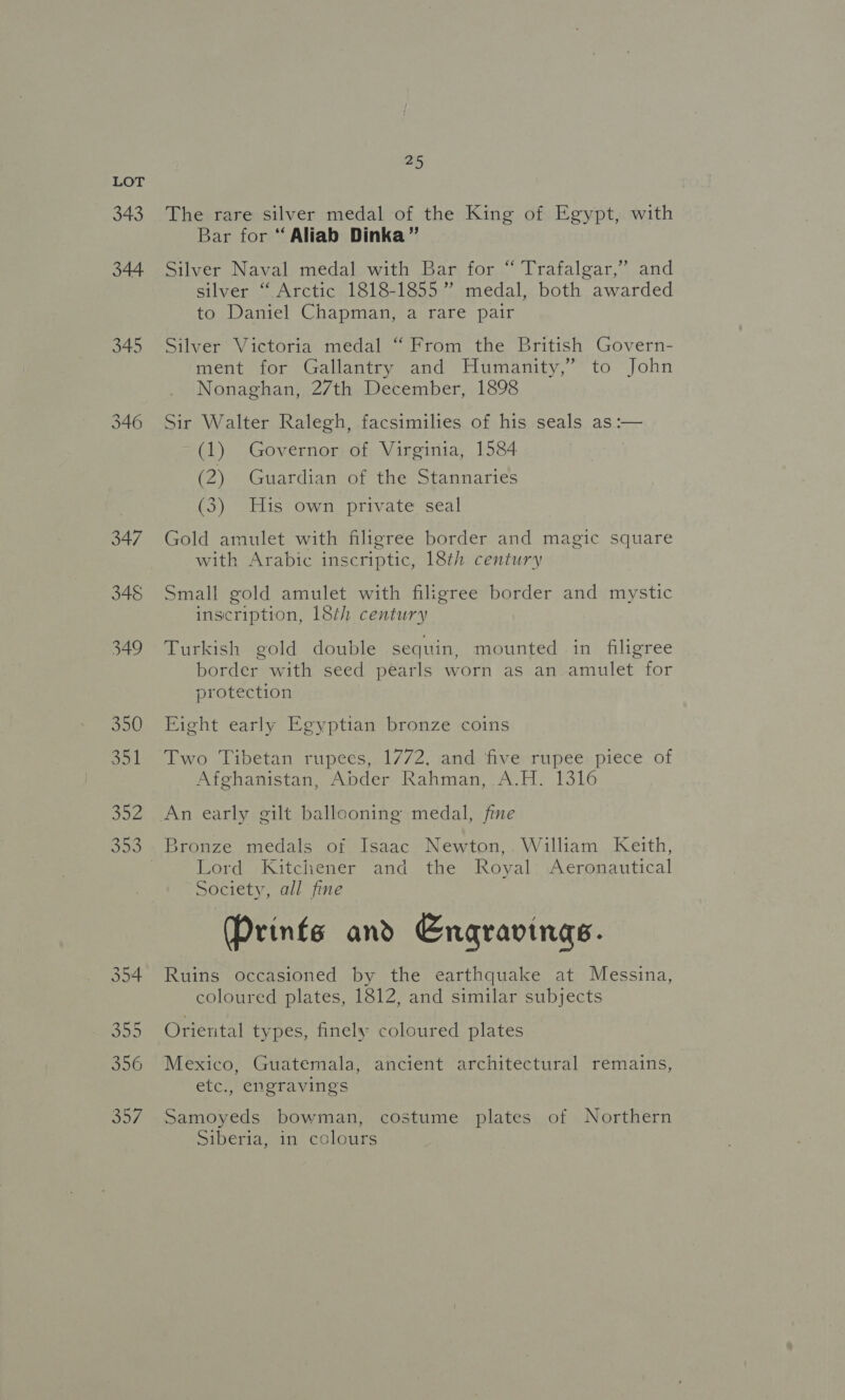 343 45 The rare silver medal of the King of Egypt, with Bar for “ Aliab Dinka” Silver Naval medal with Bar for “ Trafalgar,” and silver “ Arctic 1818-1855 ” medal, both awarded to Daniel Chapman, a rare pair Silver Victoria medal “From the British Govern- ment for Gallantry and Humanity,” to John Nonaghan, 27th December, 1898 Sir Walter Ralegh, facsimilies of his seals as :— (1) Governor of Virginia, 1584 (2) Guardian of the Stannaries (3) His own private seal Gold amulet with filigree border and magic square with Arabic inscriptic, 18th century Small gold amulet with filigree border and mystic inscription, 18th century Turkish gold double sequin, mounted in filigree border with seed pearls worn as an amulet for protection Eight early Egyptian bronze coins Two Tibetan rupees, 1772, and five rupee piece of Afghanistan, Abder Rahman, A.H. 1316 An early gilt ballooning medal, fine Bronze medals of Isaac Newton,. William Keith, Lord Kitchener and the Royal Aeronautical Society, all fine Prints and Engravinas. Ruins occasioned by the earthquake at Messina, coloured plates, 1812, and similar subjects Oriental types, finely coloured plates Mexico, Guatemala, ancient architectural remains, etc., engravings Samoyeds bowman, costume plates of Northern Siberia, in colours