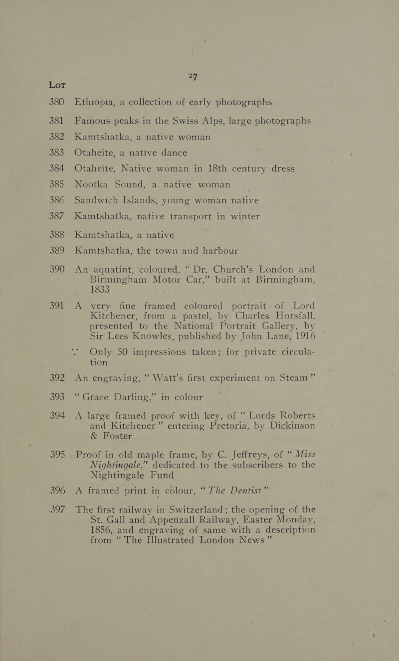 391 Soi 393 oh 27 Ethiopia, a collection of early photographs Famous peaks in the Swiss Alps, large photographs Kamtshatka, a native woman Otaheite, a native dance Otaheite, Native woman in 18th century dress Nootka Sound, a native woman Sandwich Islands, young woman native Kamtshatka, native transport in winter Kamtshatka, the town and harbour An aquatint, coloured, “ Dr. Church’s London and Birmingham Motor Car,” built at Birmingham, 1833 A very fine framed coloured portrait of Lord Kitchener, from a pastel, by Charles Horsfall, presented to the National Portrait Gallery, by Sir Lees Knowles, published by John Lane, 1916 Only 50 impressions taken; for private circula- tion An engraving, “ Watt’s first experiment on Steam ” “Grace. Darling,” in colour A large framed proof with key, of “ Lords Roberts and Kitchener” entering Pretoria, by Dickinson &amp; Foster Proof in old maple frame, by C. Jeffreys, of “ Miss Nightingale,’ dedicated to the subscribers to the Nightingale Fund A framed print in colour, “ The Dentist” The first railway in Switzerland; the opening of the St. Gall and Appenzall Railway, Easter Monday, 1856, and engraving of same with a description from “The Illustrated London News”