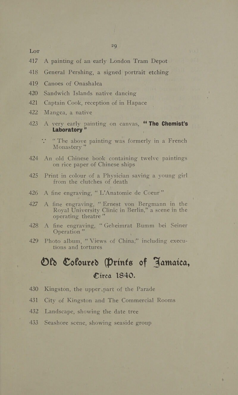 29 417 A painting of an early London Tram Depot 418 General Pershing, a signed portrait etching 419 Canoes of Onashalea 420 Sandwich Islands native dancing 421 Captain Cook, reception of in Hapace 422 . Mangea, a native 423 A very early painting on canvas, ‘ The Chemist’s Laboratory ” “The above painting was formerly in a French Monastery ” 424 An old Chinese book containing twelve paintings on rice paper of Chinese ships 425 Print in colour of a Physician saving a young girl from the clutches of death 426 A fine engraving, “ L’Anatomie de Coeur” 427 A fine engraving, “Ernest von Bergmann in the Royal University Clinic in Berlin,” a scene in the operating theatre” 428 &lt;A fine engraving, “ Geheimrat Bumm bei Seiner Operation ” 429 Photo album, “ Views of China,’ including execu- tions and tortures Oly Coloured Mrints of FZamaitca, Circa 1840. | 430 Kingston, the upper,pvart of the Parade 431 City of Kingston and The Commercial Rooms 432 Landscape, showing the date tree 433 Seashore scene, showing seaside group