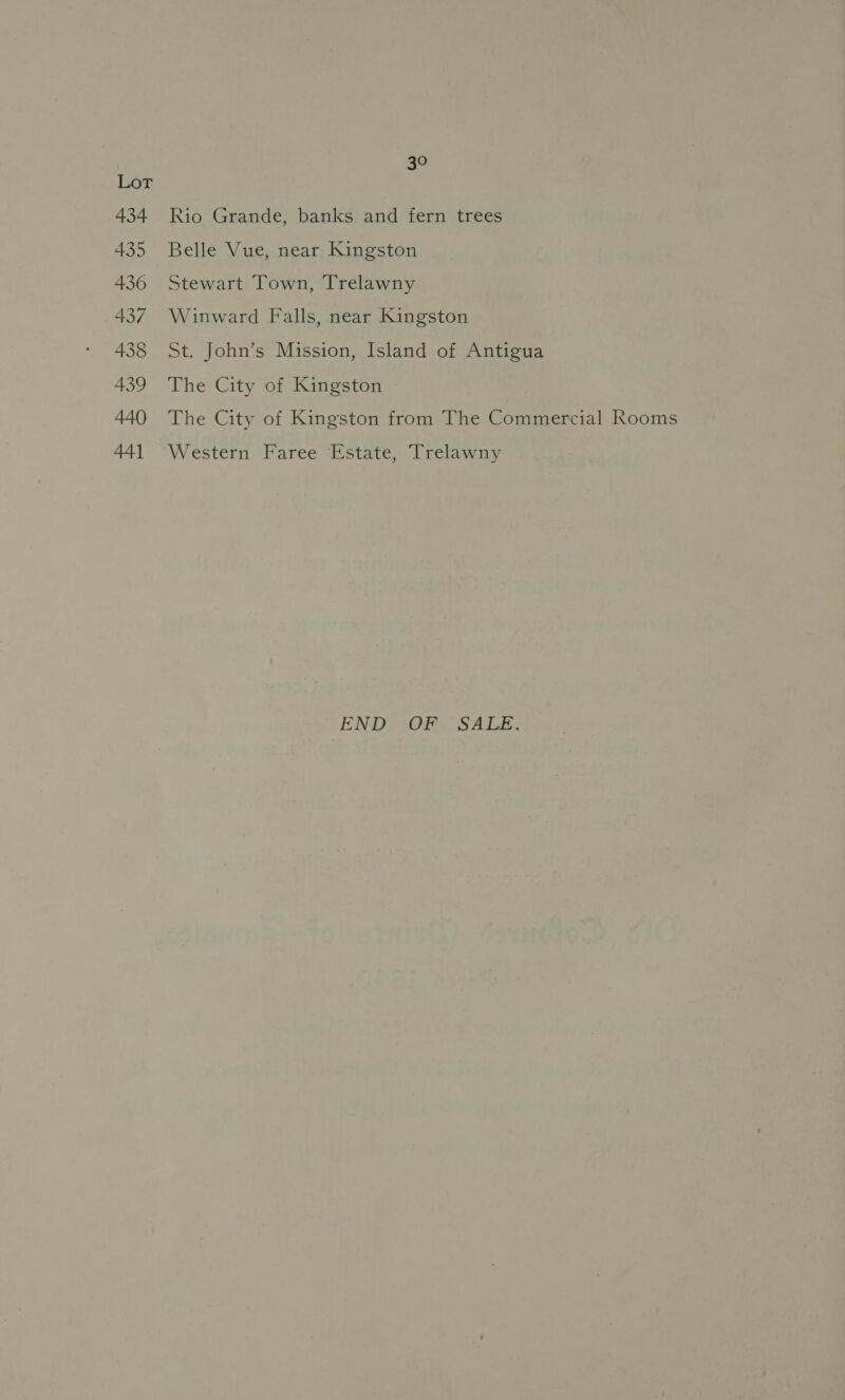 Lor 434 435 436 437 438 439 440 44] 30 Rio Grande, banks and fern trees Belle Vue, near Kingston Stewart Town, Trelawny Winward Falls, near Kingston St. John’s Mission, Island of Antigua The City of Kingston The City of Kingston from The Commercial Rooms Western Faree Estate, Trelawny END OF SALE.