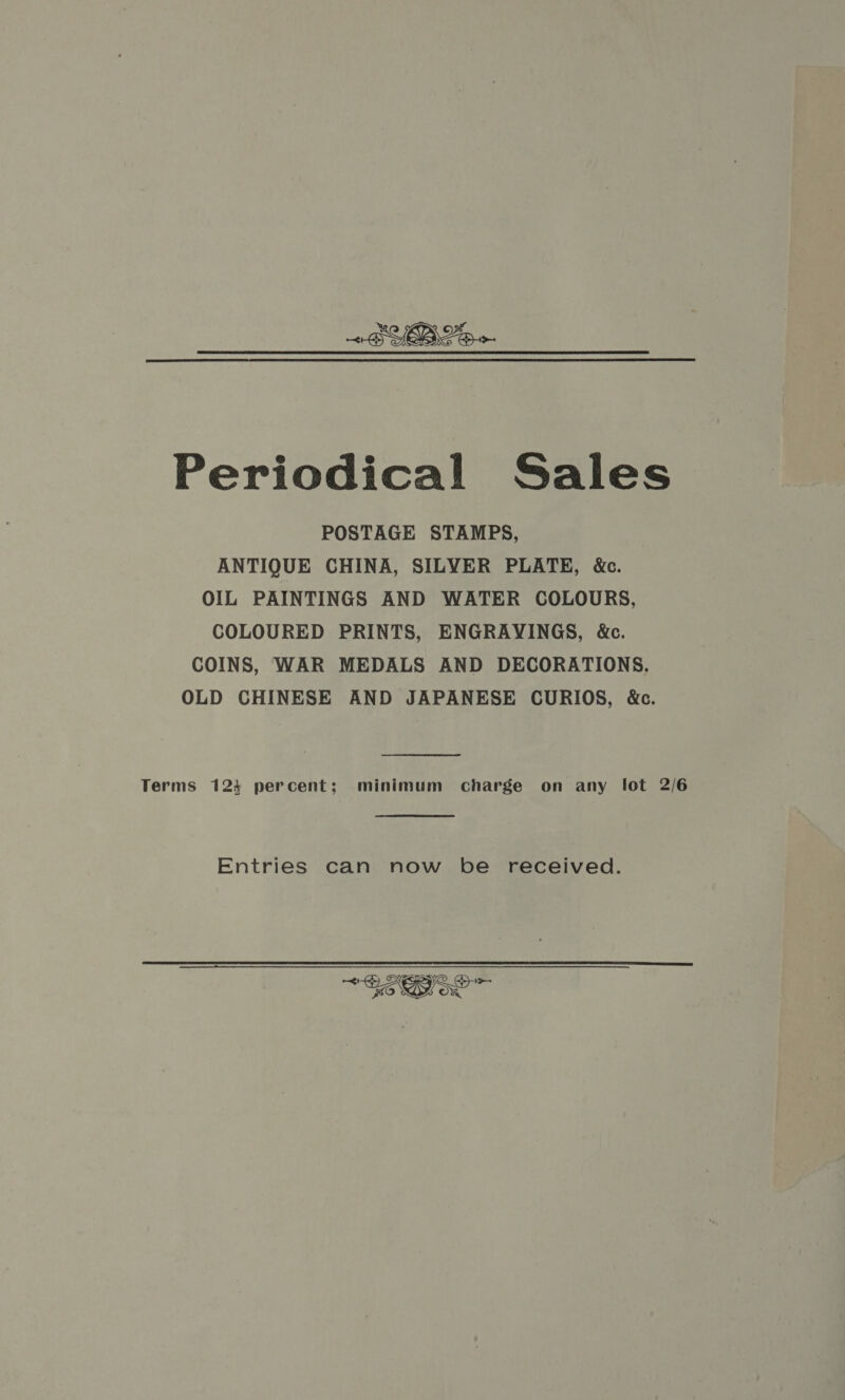 Periodical Sales POSTAGE STAMPS, ANTIQUE CHINA, SILYER PLATE, &amp;c. OIL PAINTINGS AND WATER COLOURS, COLOURED PRINTS, ENGRAYINGS, &amp;c. COINS, WAR MEDALS AND DECORATIONS. OLD CHINESE AND JAPANESE CURIOS, &amp;c. Terms 123 percent; minimum charge on any lot 2/6 Entries can now be received. *$eB73e