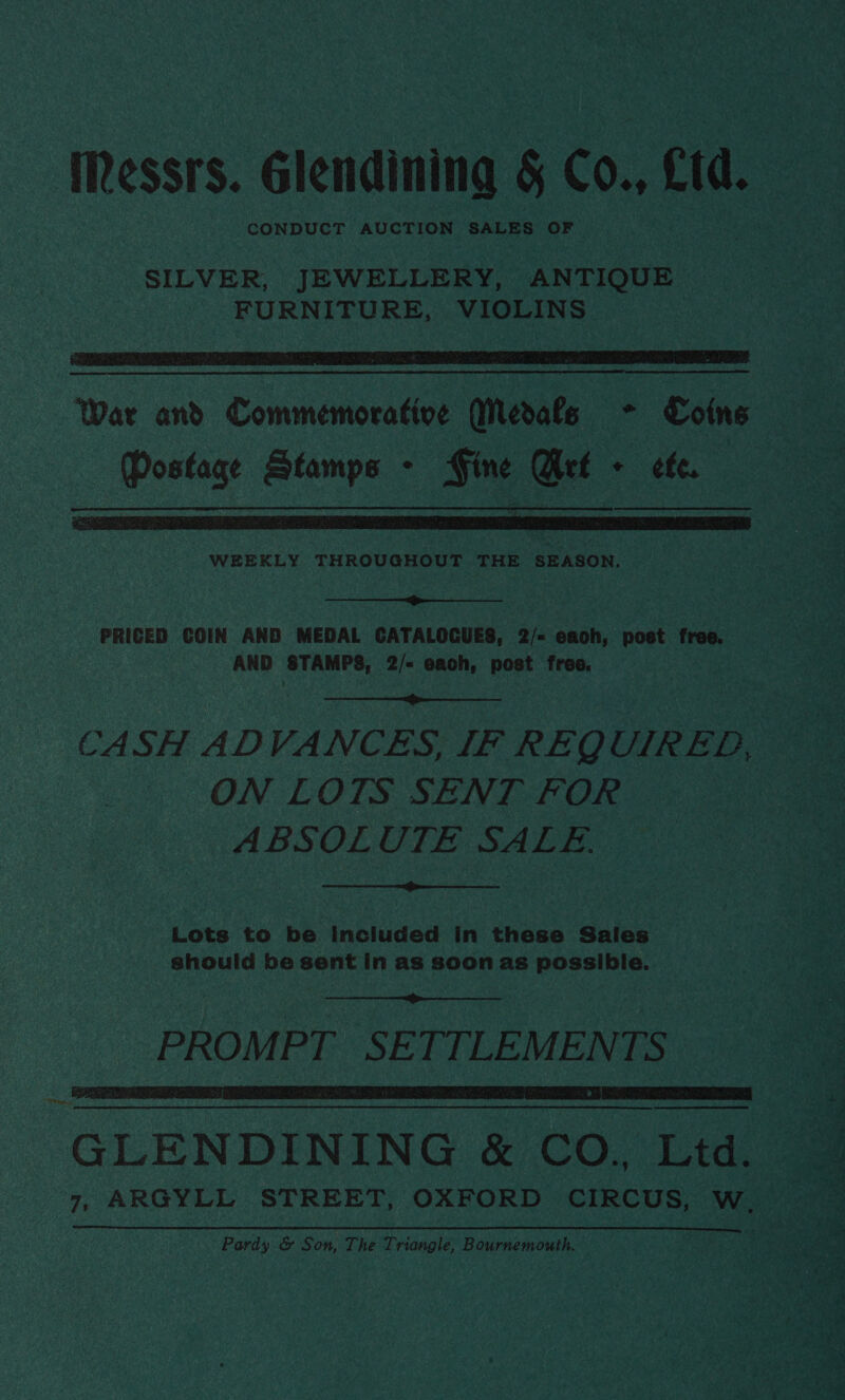 Messrs. Glendining § Co., fd. CONDUCT AUCTION SALES OF SILVER, JEWELLERY, ANTIQUE FURNITURE, VIOLINS   WEEKLY THROUGHOUT THE SEASON.  PRICED COIN AND MEDAL CATALOGUES, 2/&lt; each, post free. AND ‘STAMPS, 2/- each, post free.  CASH ADVANCES, IF REQUIRED, ON LOTS SENT FOR ABSOLUTE SALE.  Lots to be included in these Sales should be sent in as soon as possible.  PROMPT SETTLEMENTS  Pep od GLENDINING &amp; CO. Ltd. 7, ARGYLL STREET, OXFORD CIRCUS, W. Pardy &amp; Son, The Triangle, Bournemouth.