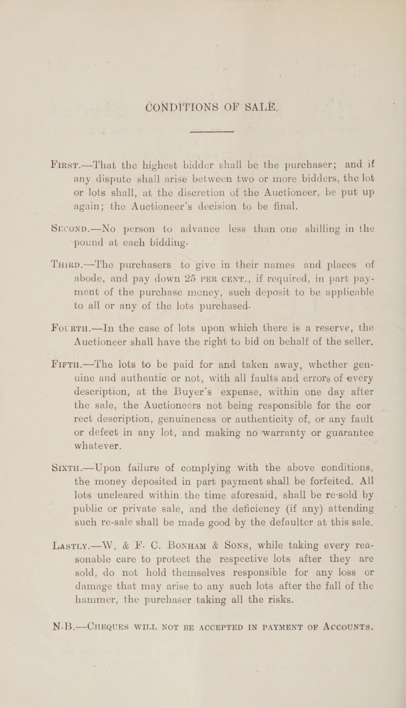 CONDITIONS OF SALE. First.—That the highest bidder shall be the purchaser; and if any dispute shall arise between two or more bidders, the lot or lots shall, at the discretion of the Auctioneer, be put up again; the Auctioneer’s decision to be final. SEcoND.—No person to advance less than one shilling in the pound at each bidding. THirkD.—The purchasers to give in their names and places of abode, and pay down 25 PER CENT., if required, in part pay- ment of the purchase money, such deposit to be applicable to all or any of the lots purchased. Fourtu.—In the case of lots upon which there is a reserve, the Auctioneer shall have the right to bid on behalf of the seller. ‘Firtu.—tThe lots to be paid for and taken away, whether gen- uine and authentic or not, with all faults and errors of every description, at the Buyer’s expense, within one day after the sale, the Auctioneers not being responsible for the cor rect description, genuineness or authenticity of, or any fault or defect in any lot, and making no warranty or guarantee whatever. Sixtu.—Upon failure of complying with the above conditions, the money deposited in part payment shall be forfeited. Al lots uncleared within the time aforesaid, shall be re-sold by public or private sale, and the deficiency (if any) attending such re-sale shall be made good by the defaulter at this sale. Lastity.—W. &amp; F. C. Bonnam &amp; Sons, while taking every rea- sonable care to protect the respective lots after they are sold, do not hold themselves responsible for any loss or damage that may arise to any such lots after the fall of the hammer, the purchaser taking all the risks. N.B.—CnEQUES WILL NOT BE ACCEPTED IN PAYMENT oF ACCOUNTS.