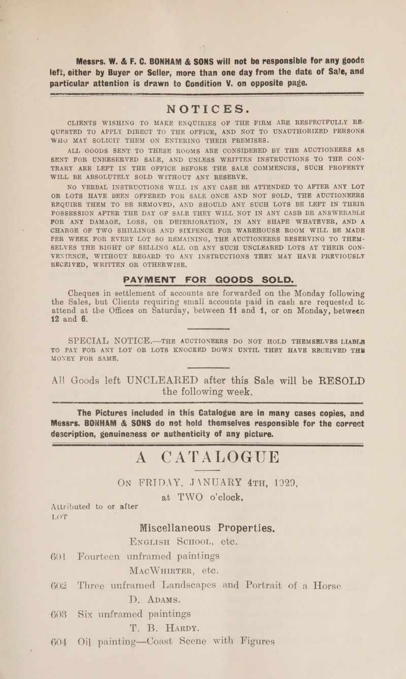 Messrs. W. &amp; F. C. BONHAM &amp; SONS will not be responsible for any goods left, either by Buyer or Seller, more than one day from the date of Sale, and particular attention is drawn to Condition V. on opposite page.    NOTICES. CLIENTS WISHING TO MAKE ENQUIRIES OF THE FIRM ARE RESPECTFULLY RE- QUESTED TO APPLY DIRECT TO THE OFFICE, AND NOT TO UNAUTHORIZED PERSONS WHO MAY SOLICIT THEM ON ENTERING THEIR PREMISES. ALL GOODS SENT TO THESE ROOMS ARE CONSIDERED BY THE AUCTIONEERS As SENT FOR UNRESERVED SALE, AND UNLESS WRITTEN INSTRUCTIONS TO THE CON- TRARY ARE LEFT IN THE OFFICE BEFORE THE SALE COMMENCES, SUCH PROPERTY WILL BE ABSOLUTELY SOLD WITHOUT ANY RESERVE. NO VERBAL INSTRUCTIONS WILL IN ANY CASE BE ATTENDED TO AFTER ANY LOT OR LOTS HAVE BEEN OFFERED FOR SALE ONCE AND NOT SOLD, THE AUCTIONEERS REQUIRE THEM TO BE REMOVED, AND SHOULD ANY SUCH LOTS BE LEFT IN THEIR POSSESSION AFTER THE DAY OF SALE THEY WILL NOT IN ANY CASB BE ANSWERABLE FOR ANY DAMAGE, LOSS, OR DETERIORATION, IN ANY SHAPHK WHATEVER, AND A CHARGE OF TWO SHILLINGS AND SIXPENCE FOR WAREHOUSE ROOM WILL BE MADE PER WEEK FOR EVERY LOT SO REMAINING, THE AUCTIONEERS RESERVING TO THEM- SELVES THE RIGHT OF SELLING ALL OR ANY SUCH UNCLEARED LOTS AT THEIR CON- VENIENCE, WITHOUT REGARD TO ANY INSTRUCTIONS THEY MAY HAVE PREVIOUSLY RECEIVED, WRITTEN OR OTHERWISE. PAYMENT FOR GOODS SOLD. Cheques in-settlement of accounts are forwarded on the Monday following the Sales, but Clients requiring small accounts paid in cash are requested to attend at the Offices on Saturday, between 11 and 1, or on Monday, between 12 and 6. SPECIAL NOTICE.—THE AUCTIONEERS DO NOT HOLD THEMSELVES LIABIR TO PAY FOR ANY LOT OR LOTS KNOCKED DOWN UNTIL THEY HAVE RECEIVED THE MONEY FOR SAME.  The Fictuos included in this Catalogue are in many cases copies, and Messrs. BONHAM &amp; SONS do not hold themselves responsible for the correct description, genuineness or authenticity of any picture. A CATALOGUE ON FRIDAY, JYNUARY 41H, 1929, at TWO _ o'clock,   Attributed to or after LOT Miscellaneous Properties. ENGLISH SCHOOL, ete. 601 Fourteen unframed paintings MacWHirtTEr, etc. 602 Three unframed Landscapes and Portrait of a Horse. D. ADAMS. 6038 Six unframed paintings i Bee LEARDY. 604 Oil painting—Coast Scene with Figures
