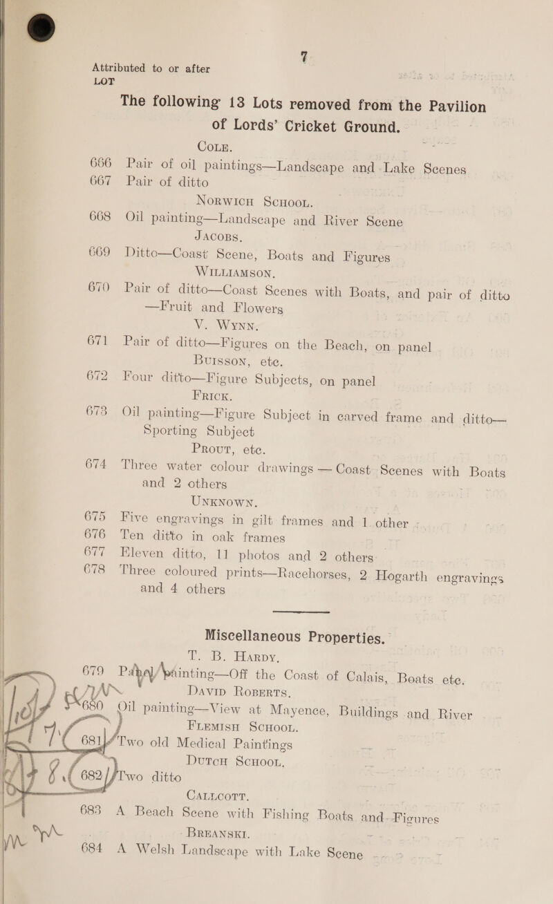 Attributed to or after LOT The following 13 Lots removed from the Pavilion of Lords’ Cricket Ground. CoLe. 666 Pair of oil paintings 667 Pair of ditto Norwich ScHOooL. 668 Oil painting—Landscape and River Scene  Landscape and Lake Scenes  JACOBS, 669 Dittco—Coast Scene, Boats and Figures WILLIAMSON, 670 Pair of ditto—Coast Scenes with Boats, and pair of ditto —Fruit and Flowers V. Wynn. : 671 Pair of ditto—Figureg on the Beach, on panel Buisson, ete. 672 Four ditto—Figure Subjects, on panel F RICK. 673 Oil paintinge—Figure Subject in carved frame and ditto— Sporting Subject Prout, etc. 674 Three water colour drawings — Coast Scenes with Boats and 2 others UNKNOWN. : 675 Five engravings in gilt: frames and 1..other .-., 676 Ten ditto in oak frames 677 Eleven ditto, 11 photos and 2 others 678 Three coloured prints—Racehorses, 2 Hogarth engravings and 4 others | Miseellaneous Properties. TB. TRARDY, —) 679 Pabay \paintine—Off the Coast of Calais, Boats. ete. Davin ROBERTS. yy ae _ pil painting—View at Mayence, Buildings and River oe | ny,   FLEeMIsH SCHOOL. “Two old Medical Paintings ' DutcH SCHOOL. Two ditto CALLCOTT. | A Beach Scene with Fishing Boats and--Figures WL | . BREANSKI. Le 684 A Welsh Landscape with Lake Scene