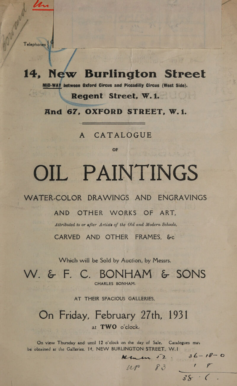  14, New Burlington Street MID-WAY between Oxford Circus and Piccadilly Circus (West Side). MID-WAY, \. Regent Street, W. 1. And 67, OXFORD STREET, W.1. A. CATALOGUE OF OIL PAINTINGS | WATER-COLOR DRAWINGS AND ENGRAVINGS AND OTHER WORKS OF ART, Attributed to or after Artists of the Old and Modern Schools, CARVED AND OTHER FRAMES, &amp;c Which will be Sold by Auction, by Messrs. W. &amp; F. C. BONHAM &amp; SONS CHARLES BONHAM, AT THEIR SPACIOUS GALLERIES, On Friday, February 27th, 1931 at TWO oclock. On view Thursday and until 12 o’clock on the day of Sale. Catalogues may be obtained at the Galleries. 14, NEVV BURLINGTON STREET, W.1! Ve Sg) = a a 3 6— 1 ioe Uf i 3 ae Ae oy bene Pd ae iaas