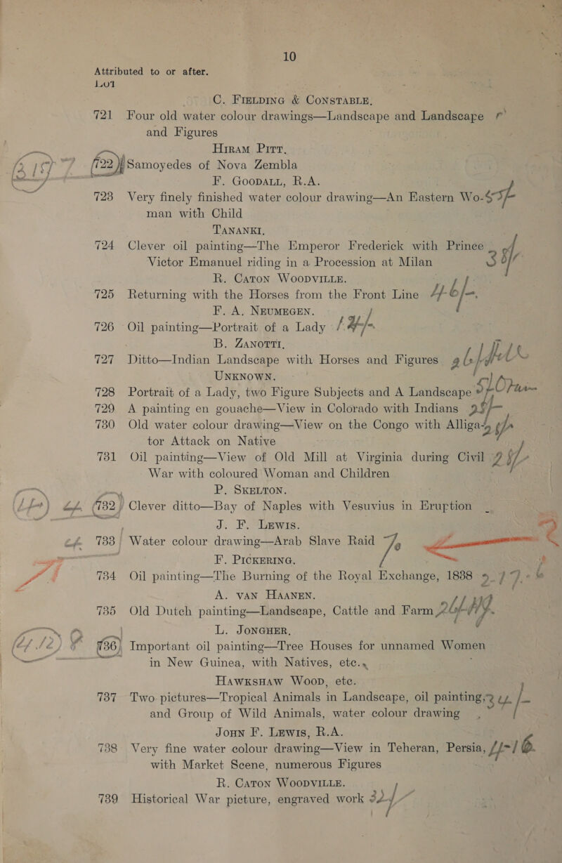 Attributed to or after. {01 C. Frmipinc &amp; ConsTABLe, 721 Four old water colour dnayelige---lamndaneHG and Landscape © and Figures . Hiram Pirt, [22 | Samoyedes of Nova Zembla LS - eer F. Goopatu, R.A. 723 Very finely finished water colour drawing—An Eastern Wo- ‘oh man with Child , TANANKI, : 724 Clever oil painting—The Emperor Rredaneies with Prince a Victor Emanuel riding in a Procession at Milan R. Caton WooDvIiLle. 725 Returning with the Horses from the Front Line ty. é fo FE. A. NEUMEGEN. 726 Oil painting—Portrait of a Lady // ' ‘B. ZANottt, } /¢ 727 Ditto—Indian Landscape with Horses and Figures_ al he he 4 UNKNOWN. fy) 728 Portrait of a Lady, two Figure Subjects and A Londsaape 5 1 [lim 729 &lt;A painting en gouache—View in Colorado with Indians 2s | 730 Old water colour drawing—View on the Congo with Alliga~ 2 a tor Attack on Native | 731 Oil painting—View of Old Mill at Virginia during Civil ZY, War with coloured Woman and Children P. SkeLron. Bay of Naples with Vesuvius in Hruption J. F. Lewis. 733 Water colour drawing—Arab Slave Raid F.. PICKERING. } 734 Oil painting—The Burning of the Royal Exchange, 1888-5 9“) « © A. VAN HAANEN. me, / 14 | 739 Old Duteh painting—Landscape, Cattle and Farm Robt WY. : L. JonGHER, es 736) Important oil painting—Tree Houses for unnamed a in New Guinea, with Natives, etc.,  AL. (132) Clever ditto  Hawxsnaw Woop, etc. 737 Two pictures—Tropical Animals in Landscape, oil painting 2 ty. /- and Group of Wild Animals, water colour drawing Joun FE’. Lewis, R.A. 738 Very fine water colour Learn iepr in Teheran, Persia, a Lf / 6. with Market Scene, numerous Figures R. Caton WoopDvVILLeE. 739 Historical War picture, engraved work 32 4