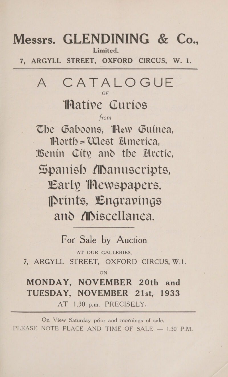 Messrs. GLENDINING &amp; Coa., Limited. 7, ARGYLL STREET, OXFORD CIRCUS, W. 1. Bete Aor Al ey Gase ative Curios from Che Gaboons, Hew Guinea, Worth = Ulest Elimerica, Benin City and the #lrctic, Spanish ASanuscripts, “Early ewspapers, [prints, Lngravings and /Piscellanea. —$ << — For Sale by Auction AT OUR GALLERIES, 7, ARGYLL STREET, OXFORD CIRCUS, W.1. ON MONDAY, NOVEMBER 20th and TUESDAY, NOVEMBER 2Ist, 1933 At Aictvsan PRECISELY. On View Saturday prior and mornings of sale. FEPSer NOTE PLACE AND: TIME-OF SALE — 1.30 P.M.
