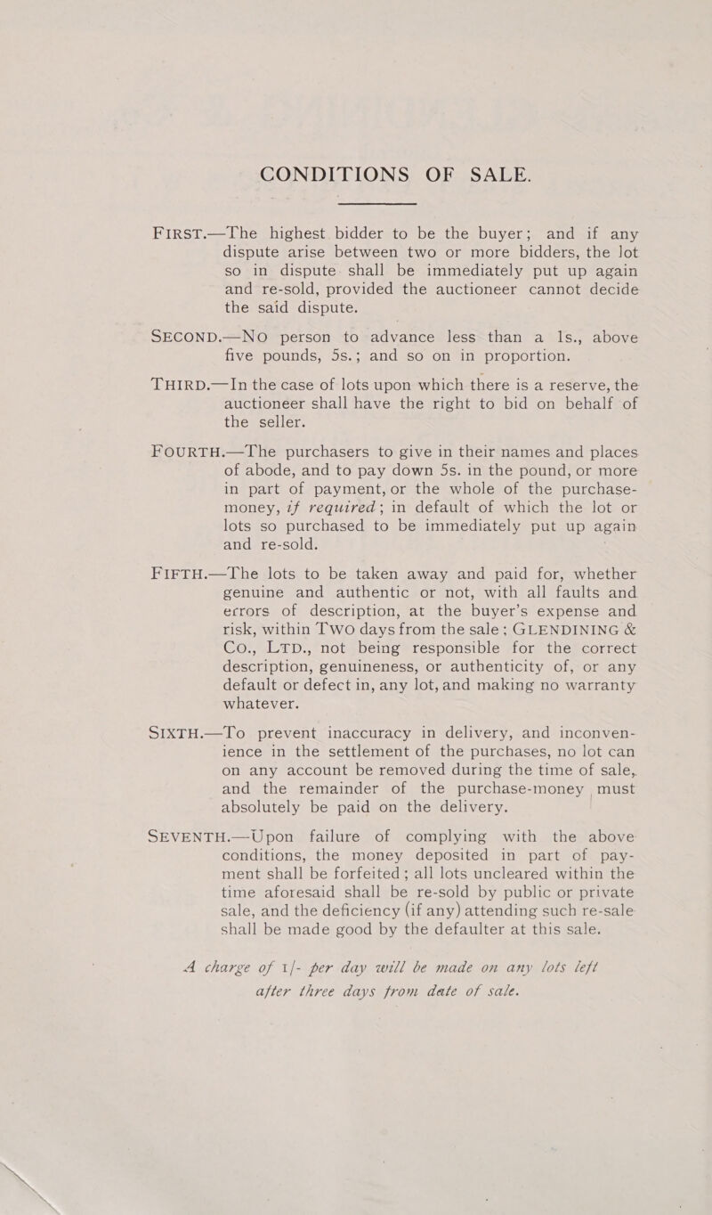 CONDITIONS OF SALE. First.—The highest bidder to be the buyer; and if any dispute arise between two or more bidders, the lot so in dispute. shall be immediately put up again and re-sold, provided the auctioneer cannot decide the said dispute. SECOND.—NO person to advance less than a ls., above five pounds, 5s.; and so on in proportion. THIRD.—In the case of lots upon which there is a reserve, the auctioneer shall have the right to bid on behalf of the seller. FOURTH.—The purchasers to give in their names and places of abode, and to pay down 5s. in the pound, or more in part of payment, or the whole of the purchase- money, 7f required; in default of which the lot or lots so purchased to be immediately put up again and re-sold. FIFTH.—The lots to be taken away and paid for, whether genuine and authentic or not, with all faults and errors of description, at the buyer’s expense and risk, within Two days from the sale; GLENDINING &amp; Co., LTD., not being responsible for the correct description, genuineness, or authenticity of, or any default or defect in, any lot,and making no warranty whatever. SIXTH.—To prevent inaccuracy in delivery, and inconven- ience in the settlement of the purchases, no lot can on any account be removed during the time of sale, and the remainder of the purchase- money , must absolutely be paid on the delivery. SEVENTH.—Upon failure of complying with the above conditions, the money deposited in part of pay- ment shall be forfeited; all lots uncleared within the time aforesaid shall be re-sold by public or private sale, and the deficiency (if any) attending such re-sale shall be made good by the defaulter at this sale. A charge of 1/- per day will be made on any lots left after three days from date of sale.