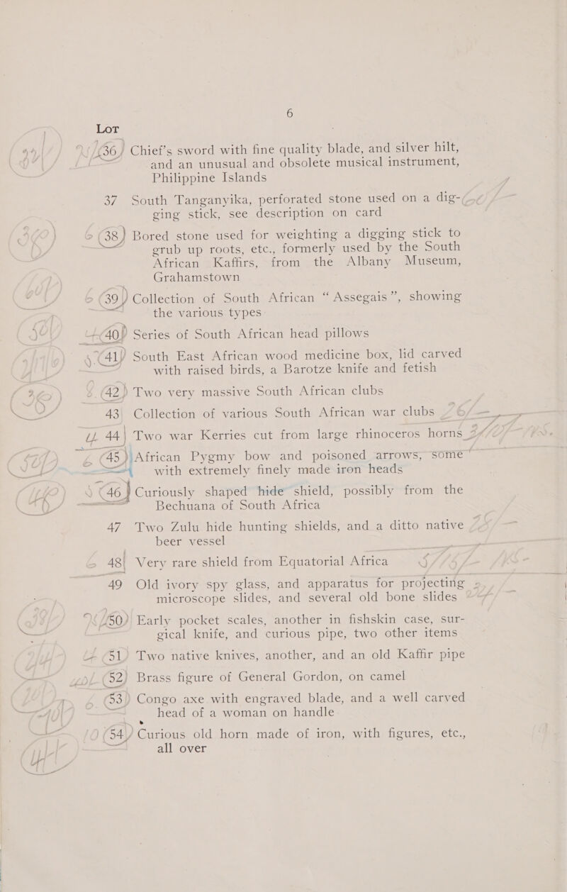 Lor £30} 'Chief’s sword with fine quality blade, and silver hilt,  and an unusual and obsolete meio instrument, Philippine Islands 37. South Tanganyika, perforated stone used on a dig- ging stick, see description on card 38 ) Bored stone used for weighting a digging stick to Ee erub up roots, etc., formerly used by the South African Kaffirs, from the Albany Museum, Grahamstown 39) Collection of South African “ Assegais”, showing the various types: 40} Series of South African head pillows .Y41)) South East African wood medicine box, lid carved with raised birds, a Barotze knife and fetish 42) Two very massive South African clubs 43\ Collection of various South African war clubs _ @® African Pygmy bow and poisoned arrows, SOme ' <=“ with extremely finely made iron heads Cee shaped hide shield, possibly from the Bechuana of South Africa 47 Two Zulu hide hunting shields, and a ditto native beer vessel 48| Very rare shield from Equatorial Africa 49 Old ivory spy glass, and apparatus for projecting ¢ microscope slides, and several old bone slides < {50} Early pocket scales, another in fishskin case, sur- gical knife, and curious pipe, two other items 51, Two native knives, another, and an old Kaffir pipe (52) Brass figure of General Gordon, on camel 93) Congo axe with engraved blade, and a well carved = head of a woman on handle: 0 0 (54/ Curious old horn made of iron, with figures, etc., all over