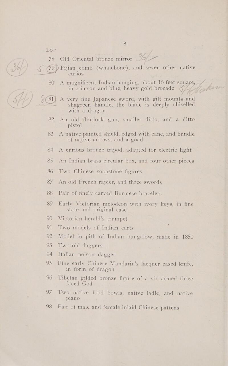 son 78 #) Old Oriental bronze mirror O/-~ 80 curios A magnificent Indian hanging, about 16 feet square, in crimson and blue, heavy gold brocade | 82 83 84 85 86 87 88 89 90 uk SUA 93 94 OD 96 OF, 98 Shagreen handle, the blade is deeply chiselled with a dragon An old flintlock gun, smaller ditto, and a ditto pistol A native painted shield, edged with cane, and bundle of native arrows, and a goad Av curious bronze) tripod;-adapted) for, electric light An Indian brass circular box, and four other pieces Two Chinese soapstone figures An old French rapier, and three swords Pair of finely carved Burmese bracelets Early Victorian melodeon with ivory keys, in fine state and original case Victorian herald’s trumpet Two models of Indian carts Model in pith of Indian bungalow, made in 1850 Two old daggers Itahan poison dagger Fine early Chinese Mandarin’s lacquer cased knife, in form of dragon Tibetan gilded bronze figure of a six armed three faced God Two native food bowls, native ladle, and native piano Pair of male and female inlaid Chinese pattens