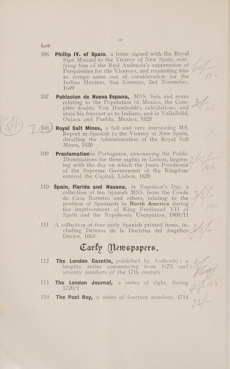 ©) LoT 106 Phillip IV. of Spain, a letter signed with the Royal Sign Manual to the Viceroy of New Spain, noti- fying him of the Real Audencia’s suppression of Perquisities for the Viceroys, and requesting him | to, forege@s samne, out of consideration for the Lidia nie antes, «oat Lorenzo, 2nd November, 1649 107 Poblacion de Nueva Espana, MSS. lists and notes relating to the Population of Mexico, the Com- piler doubts Von Humboldt’s calculations, and ~ state his forecast as to Indians, and in Valladolid, Oa acasaicd Puebla ssi exico. lane i dos) Royal Salt Mines, a full and very interesting MS. -_ Report in Spanish to the Viceroy of New Spain, detailing the Administration of the Royal Salt Mines, 1820 109. Proclamationin Portuguese, announcing the Public — Illuminations for three nights in Lisbon, beginn- ” ing with the day on which the Junta Provisonia’ of the Supreme Government of the Kingdom’ emeredatnes Capital. lisbon 1oZ20 110 Spain, Florida and Havana, in Napoleon’s Day, a collection of ten Spanish MSS. from the Conde de) Gasa Barretto Vaud -others,. relating to” the * position of Spaniards in North America during themimprisonment oie Kine Perdinand) Vlior Spain and the Napoleonic Usurpation, 1808/11 111 A collection of four early Spanish printed items, in- AdN Doctor 1663 Carly Wewspapers. 112 The London Gazette, published by Authority; a lehethy series “commencing irom. 16/3, ~and seventy numbers of the 17th century 113. The London Journal, a series of eight, during T7207 1, 114 The Post Boy, a series of fourteen numbers, 1714